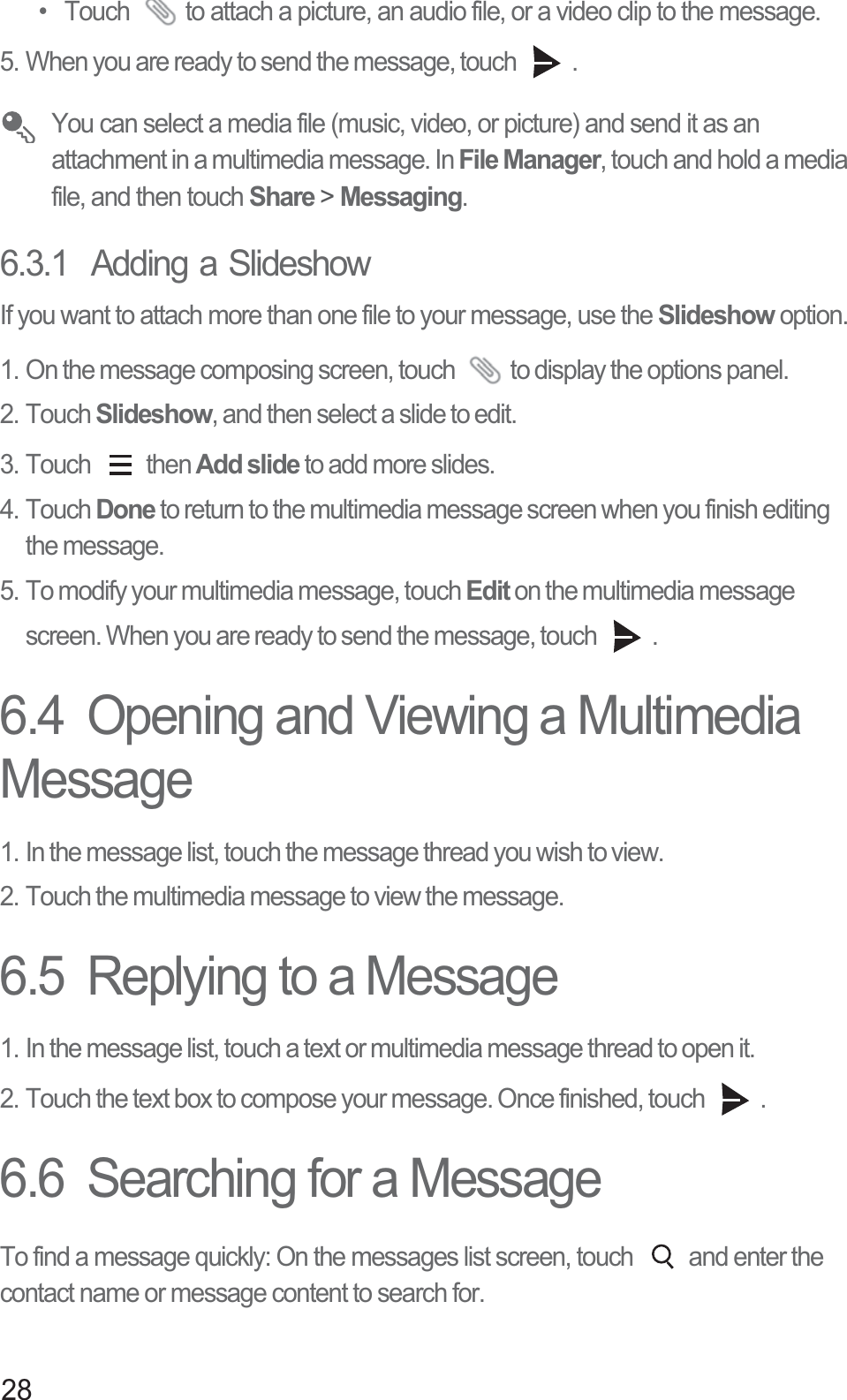 28•  Touch  to attach a picture, an audio file, or a video clip to the message. 5. When you are ready to send the message, touch  .  You can select a media file (music, video, or picture) and send it as an attachment in a multimedia message. In File Manager, touch and hold a media file, and then touch Share &gt; Messaging.6.3.1  Adding a SlideshowIf you want to attach more than one file to your message, use the Slideshow option.1. On the message composing screen, touch  to display the options panel. 2. Touch Slideshow, and then select a slide to edit. 3. Touch  then Add slide to add more slides.4. Touch Done to return to the multimedia message screen when you finish editing the message. 5. To modify your multimedia message, touch Edit on the multimedia message screen. When you are ready to send the message, touch  . 6.4  Opening and Viewing a Multimedia Message1. In the message list, touch the message thread you wish to view.2. Touch the multimedia message to view the message.6.5  Replying to a Message1. In the message list, touch a text or multimedia message thread to open it.2. Touch the text box to compose your message. Once finished, touch  .6.6  Searching for a MessageTo find a message quickly: On the messages list screen, touch  and enter the contact name or message content to search for.