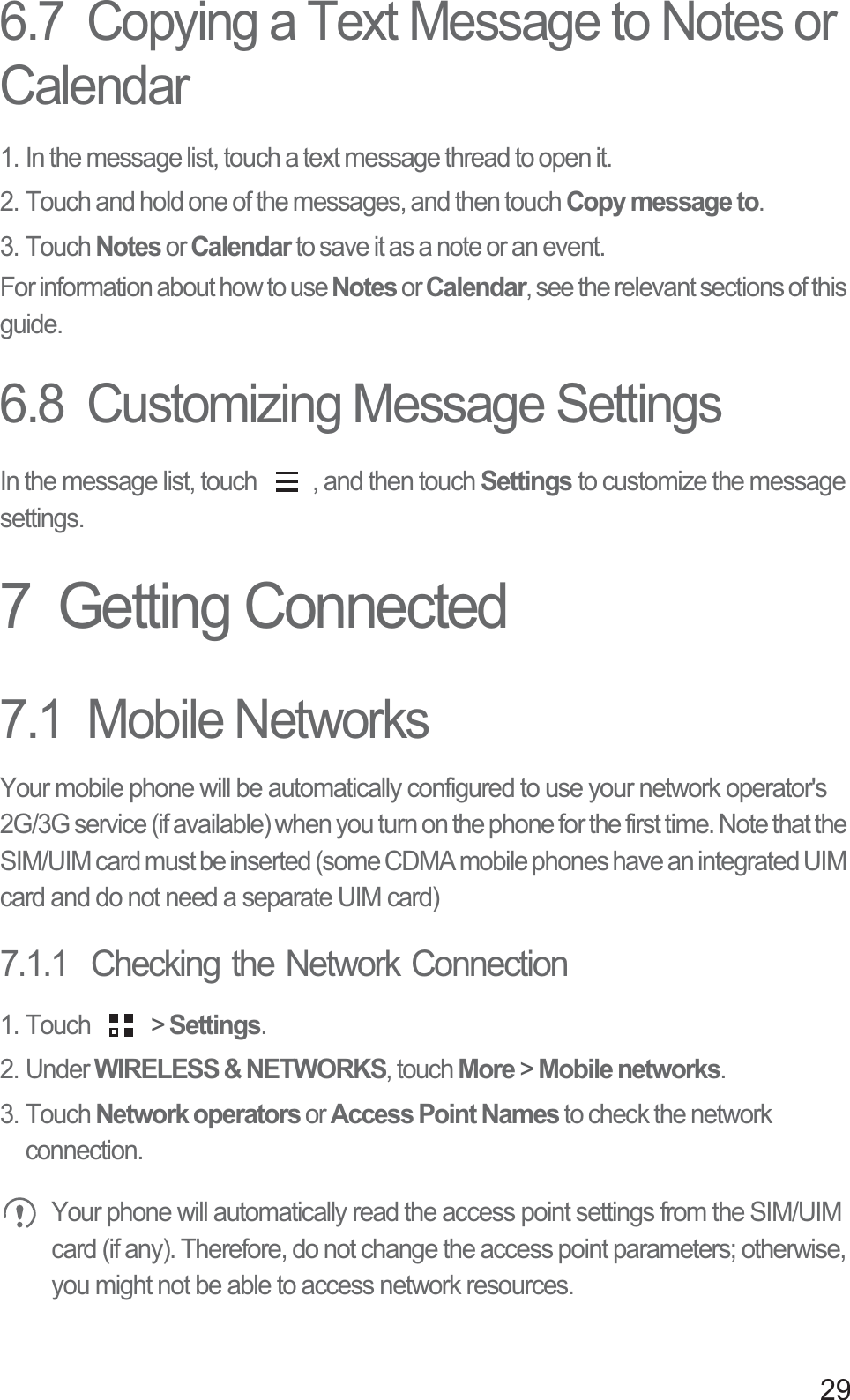 296.7  Copying a Text Message to Notes or Calendar1. In the message list, touch a text message thread to open it.2. Touch and hold one of the messages, and then touch Copy message to.3. Touch Notes or Calendar to save it as a note or an event.For information about how to use Notes or Calendar, see the relevant sections of this guide.6.8  Customizing Message SettingsIn the message list, touch  , and then touch Settings to customize the message settings.7  Getting Connected7.1  Mobile NetworksYour mobile phone will be automatically configured to use your network operator&apos;s 2G/3G service (if available) when you turn on the phone for the first time. Note that the SIM/UIM card must be inserted (some CDMA mobile phones have an integrated UIM card and do not need a separate UIM card)7.1.1  Checking the Network Connection1. Touch   &gt; Settings.2. Under WIRELESS &amp; NETWORKS, touch More &gt; Mobile networks.3. Touch Network operators or Access Point Names to check the network connection. Your phone will automatically read the access point settings from the SIM/UIM card (if any). Therefore, do not change the access point parameters; otherwise, you might not be able to access network resources.