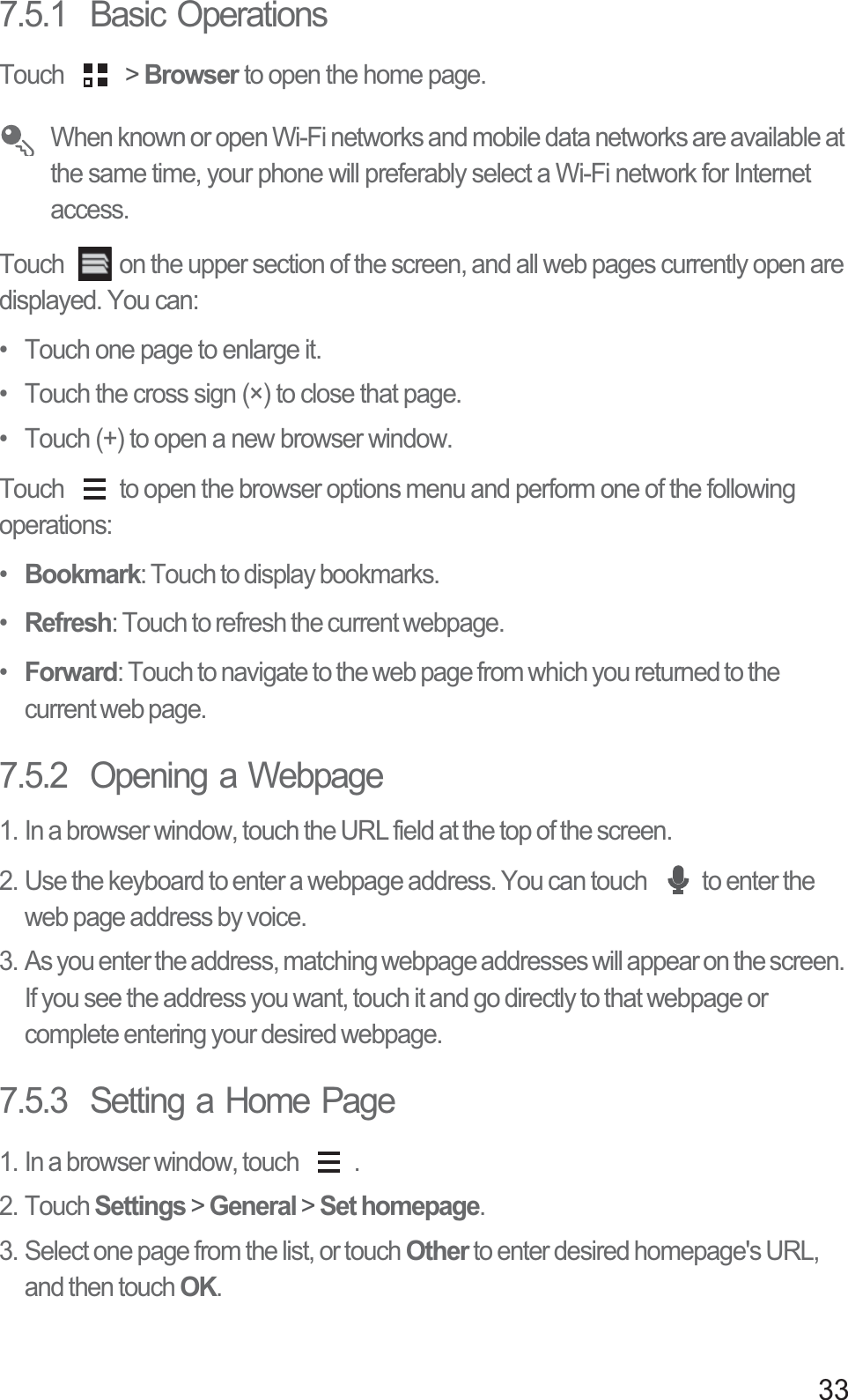 337.5.1  Basic OperationsTouch   &gt; Browser to open the home page. When known or open Wi-Fi networks and mobile data networks are available at the same time, your phone will preferably select a Wi-Fi network for Internet access.Touch  on the upper section of the screen, and all web pages currently open are displayed. You can: •  Touch one page to enlarge it. •  Touch the cross sign (×) to close that page. •  Touch (+) to open a new browser window. Touch  to open the browser options menu and perform one of the following operations:•  Bookmark: Touch to display bookmarks.•  Refresh: Touch to refresh the current webpage.•  Forward: Touch to navigate to the web page from which you returned to the current web page. 7.5.2  Opening a Webpage1. In a browser window, touch the URL field at the top of the screen.2. Use the keyboard to enter a webpage address. You can touch  to enter the web page address by voice.3. As you enter the address, matching webpage addresses will appear on the screen. If you see the address you want, touch it and go directly to that webpage or complete entering your desired webpage.7.5.3  Setting a Home Page1. In a browser window, touch  .2. Touch Settings &gt; General &gt; Set homepage.3. Select one page from the list, or touch Other to enter desired homepage&apos;s URL, and then touch OK.