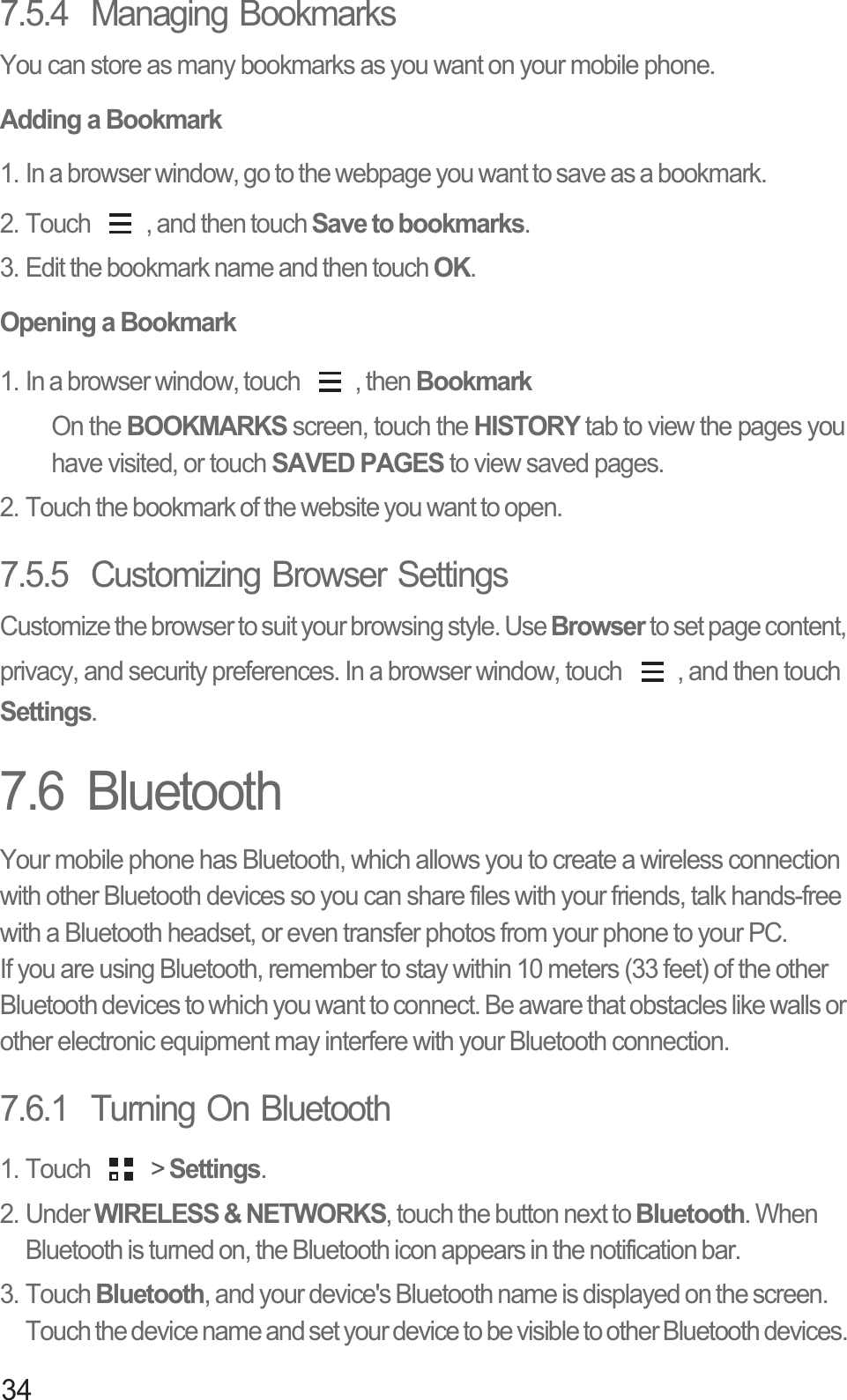 347.5.4  Managing BookmarksYou can store as many bookmarks as you want on your mobile phone.Adding a Bookmark1. In a browser window, go to the webpage you want to save as a bookmark.2. Touch  , and then touch Save to bookmarks.3. Edit the bookmark name and then touch OK.Opening a Bookmark1. In a browser window, touch  , then BookmarkOn the BOOKMARKS screen, touch the HISTORY tab to view the pages you have visited, or touch SAVED PAGES to view saved pages. 2. Touch the bookmark of the website you want to open.7.5.5  Customizing Browser SettingsCustomize the browser to suit your browsing style. Use Browser to set page content, privacy, and security preferences. In a browser window, touch  , and then touch Settings.7.6  BluetoothYour mobile phone has Bluetooth, which allows you to create a wireless connection with other Bluetooth devices so you can share files with your friends, talk hands-free with a Bluetooth headset, or even transfer photos from your phone to your PC.If you are using Bluetooth, remember to stay within 10 meters (33 feet) of the other Bluetooth devices to which you want to connect. Be aware that obstacles like walls or other electronic equipment may interfere with your Bluetooth connection.7.6.1  Turning On Bluetooth1. Touch   &gt; Settings.2. Under WIRELESS &amp; NETWORKS, touch the button next to Bluetooth. When Bluetooth is turned on, the Bluetooth icon appears in the notification bar. 3. Touch Bluetooth, and your device&apos;s Bluetooth name is displayed on the screen. Touch the device name and set your device to be visible to other Bluetooth devices. 