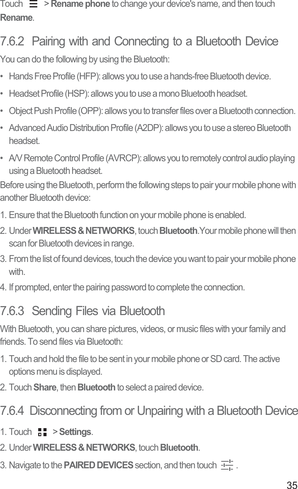 35Touch   &gt; Rename phone to change your device&apos;s name, and then touch Rename.7.6.2  Pairing with and Connecting to a Bluetooth DeviceYou can do the following by using the Bluetooth: •   Hands Free Profile (HFP): allows you to use a hands-free Bluetooth device.•   Headset Profile (HSP): allows you to use a mono Bluetooth headset.•   Object Push Profile (OPP): allows you to transfer files over a Bluetooth connection.•   Advanced Audio Distribution Profile (A2DP): allows you to use a stereo Bluetooth headset.•   A/V Remote Control Profile (AVRCP): allows you to remotely control audio playing using a Bluetooth headset. Before using the Bluetooth, perform the following steps to pair your mobile phone with another Bluetooth device: 1. Ensure that the Bluetooth function on your mobile phone is enabled.2. Under WIRELESS &amp; NETWORKS, touch Bluetooth.Your mobile phone will then scan for Bluetooth devices in range.3. From the list of found devices, touch the device you want to pair your mobile phone with. 4. If prompted, enter the pairing password to complete the connection. 7.6.3  Sending Files via BluetoothWith Bluetooth, you can share pictures, videos, or music files with your family and friends. To send files via Bluetooth:1. Touch and hold the file to be sent in your mobile phone or SD card. The active options menu is displayed.2. Touch Share, then Bluetooth to select a paired device.7.6.4  Disconnecting from or Unpairing with a Bluetooth Device1. Touch   &gt; Settings.2. Under WIRELESS &amp; NETWORKS, touch Bluetooth. 3. Navigate to the PAIRED DEVICES section, and then touch  . 