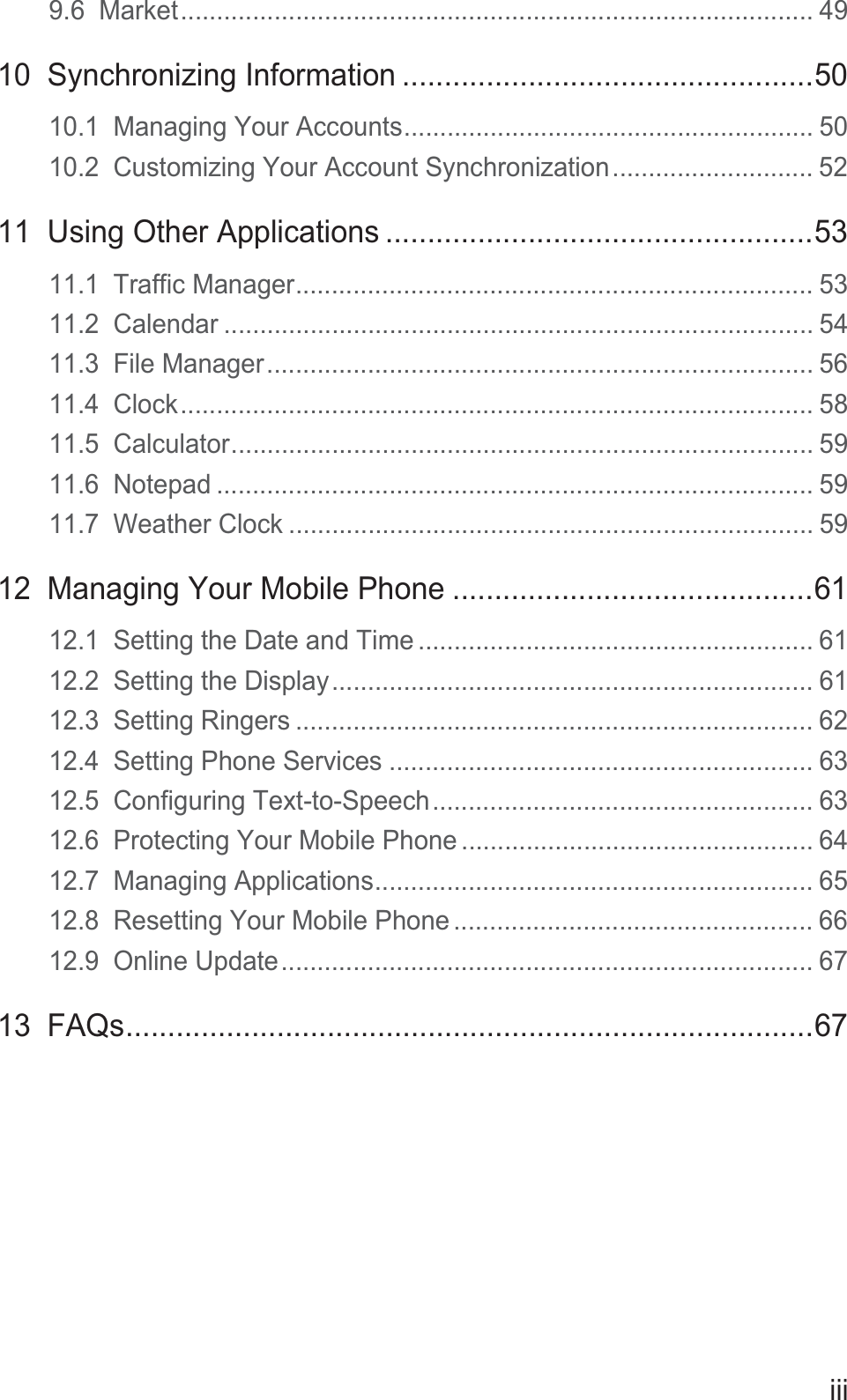 iii9.6  Market........................................................................................ 4910  Synchronizing Information .................................................5010.1  Managing Your Accounts......................................................... 5010.2  Customizing Your Account Synchronization............................ 5211  Using Other Applications ...................................................5311.1  Traffic Manager........................................................................ 5311.2  Calendar .................................................................................. 5411.3  File Manager............................................................................ 5611.4  Clock........................................................................................ 5811.5  Calculator................................................................................. 5911.6  Notepad ................................................................................... 5911.7  Weather Clock ......................................................................... 5912  Managing Your Mobile Phone ...........................................6112.1  Setting the Date and Time ....................................................... 6112.2  Setting the Display................................................................... 6112.3  Setting Ringers ........................................................................ 6212.4  Setting Phone Services ........................................................... 6312.5  Configuring Text-to-Speech..................................................... 6312.6  Protecting Your Mobile Phone ................................................. 6412.7  Managing Applications............................................................. 6512.8  Resetting Your Mobile Phone .................................................. 6612.9  Online Update.......................................................................... 6713  FAQs..................................................................................67