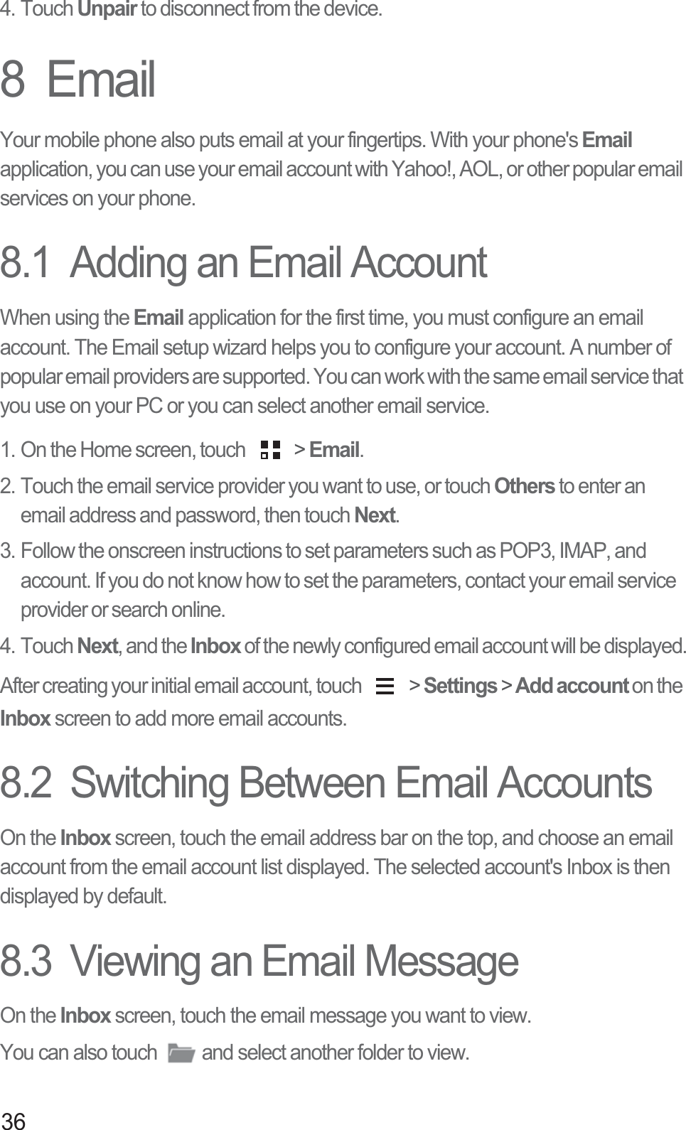 364. Touch Unpair to disconnect from the device.8  EmailYour mobile phone also puts email at your fingertips. With your phone&apos;s Email application, you can use your email account with Yahoo!, AOL, or other popular email services on your phone.8.1  Adding an Email AccountWhen using the Email application for the first time, you must configure an email account. The Email setup wizard helps you to configure your account. A number of popular email providers are supported. You can work with the same email service that you use on your PC or you can select another email service.1. On the Home screen, touch   &gt; Email. 2. Touch the email service provider you want to use, or touch Others to enter an email address and password, then touch Next. 3. Follow the onscreen instructions to set parameters such as POP3, IMAP, and account. If you do not know how to set the parameters, contact your email service provider or search online. 4. Touch Next, and the Inbox of the newly configured email account will be displayed.After creating your initial email account, touch   &gt; Settings &gt; Add account on the Inbox screen to add more email accounts.8.2  Switching Between Email AccountsOn the Inbox screen, touch the email address bar on the top, and choose an email account from the email account list displayed. The selected account&apos;s Inbox is then displayed by default.8.3  Viewing an Email MessageOn the Inbox screen, touch the email message you want to view. You can also touch  and select another folder to view. 