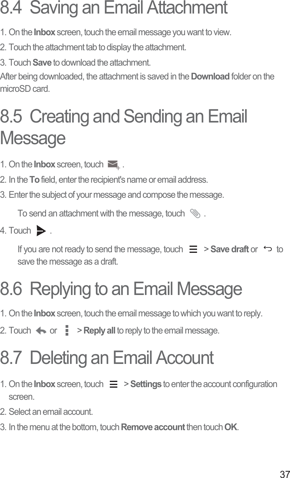 378.4  Saving an Email Attachment1. On the Inbox screen, touch the email message you want to view. 2. Touch the attachment tab to display the attachment. 3. Touch Save to download the attachment. After being downloaded, the attachment is saved in the Download folder on the microSD card. 8.5  Creating and Sending an Email Message1. On the Inbox screen, touch  .2. In the To field, enter the recipient&apos;s name or email address. 3. Enter the subject of your message and compose the message.To send an attachment with the message, touch  . 4. Touch  . If you are not ready to send the message, touch   &gt; Save draft or  to save the message as a draft.8.6  Replying to an Email Message1. On the Inbox screen, touch the email message to which you want to reply.2. Touch  or   &gt; Reply all to reply to the email message.8.7  Deleting an Email Account1. On the Inbox screen, touch   &gt; Settings to enter the account configuration screen. 2. Select an email account. 3. In the menu at the bottom, touch Remove account then touch OK. 