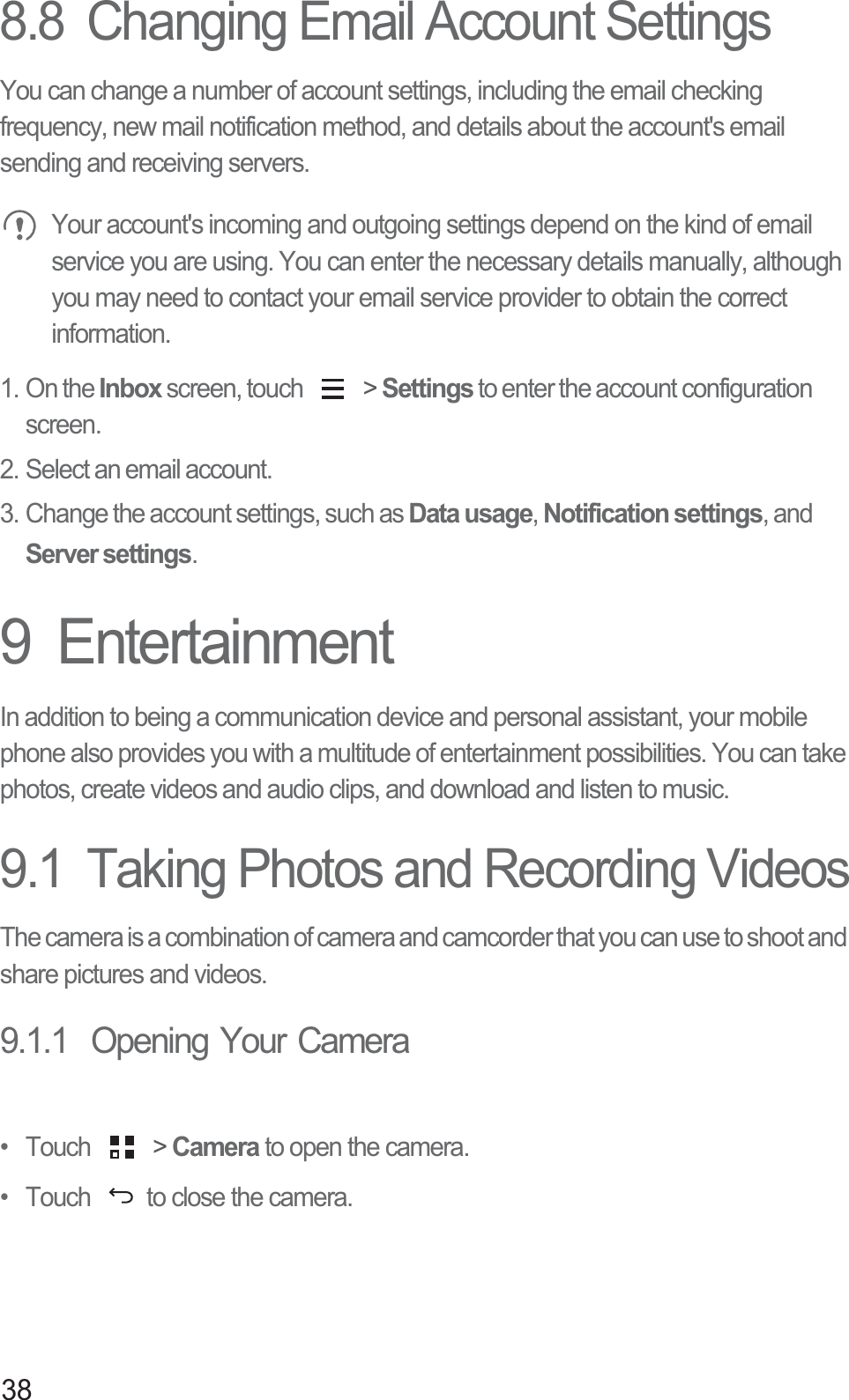 388.8  Changing Email Account SettingsYou can change a number of account settings, including the email checking frequency, new mail notification method, and details about the account&apos;s email sending and receiving servers.  Your account&apos;s incoming and outgoing settings depend on the kind of email service you are using. You can enter the necessary details manually, although you may need to contact your email service provider to obtain the correct information.1. On the Inbox screen, touch   &gt; Settings to enter the account configuration screen. 2. Select an email account. 3. Change the account settings, such as Data usage, Notification settings, and Server settings. 9  EntertainmentIn addition to being a communication device and personal assistant, your mobile phone also provides you with a multitude of entertainment possibilities. You can take photos, create videos and audio clips, and download and listen to music.9.1  Taking Photos and Recording VideosThe camera is a combination of camera and camcorder that you can use to shoot and share pictures and videos. 9.1.1  Opening Your Camera• Touch   &gt; Camera to open the camera. •  Touch  to close the camera.