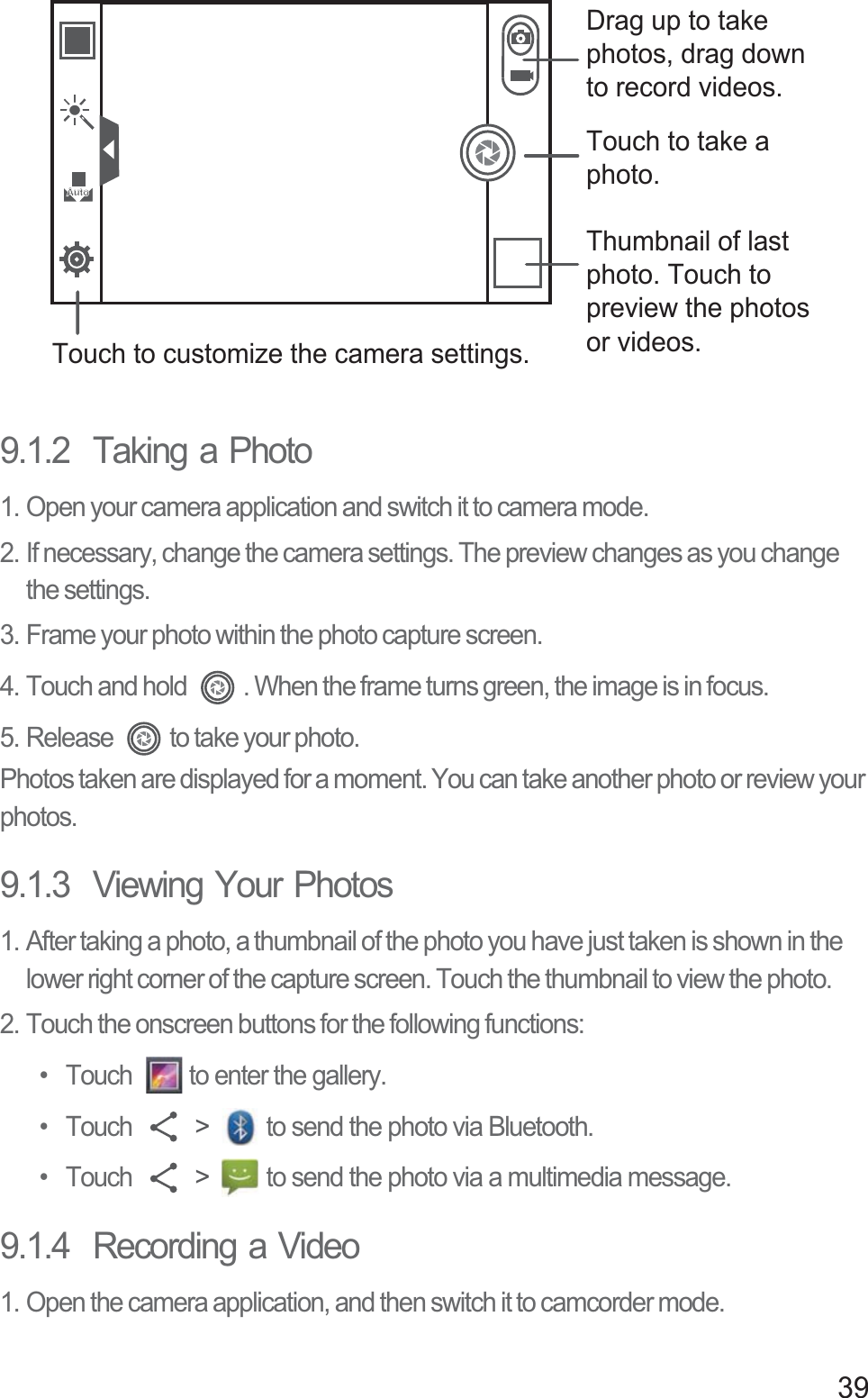 399.1.2  Taking a Photo1. Open your camera application and switch it to camera mode.2. If necessary, change the camera settings. The preview changes as you change the settings.3. Frame your photo within the photo capture screen.4. Touch and hold  . When the frame turns green, the image is in focus.5. Release  to take your photo.Photos taken are displayed for a moment. You can take another photo or review your photos.9.1.3  Viewing Your Photos1. After taking a photo, a thumbnail of the photo you have just taken is shown in the lower right corner of the capture screen. Touch the thumbnail to view the photo.2. Touch the onscreen buttons for the following functions: •  Touch  to enter the gallery. • Touch   &gt;  to send the photo via Bluetooth. • Touch   &gt;  to send the photo via a multimedia message. 9.1.4  Recording a Video1. Open the camera application, and then switch it to camcorder mode.35Thumbnail of last photo. Touch to preview the photos or videos.Touch to take a photo.Touch to customize the camera settings.Drag up to take photos, drag down to record videos.AutoAuto