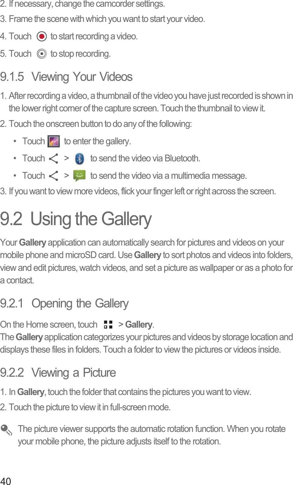 402. If necessary, change the camcorder settings.3. Frame the scene with which you want to start your video.4. Touch  to start recording a video.5. Touch  to stop recording.9.1.5  Viewing Your Videos1. After recording a video, a thumbnail of the video you have just recorded is shown in the lower right corner of the capture screen. Touch the thumbnail to view it.2. Touch the onscreen button to do any of the following:•  Touch  to enter the gallery. • Touch  &gt;   to send the video via Bluetooth. • Touch  &gt;   to send the video via a multimedia message. 3. If you want to view more videos, flick your finger left or right across the screen.9.2  Using the GalleryYour Gallery application can automatically search for pictures and videos on your mobile phone and microSD card. Use Gallery to sort photos and videos into folders, view and edit pictures, watch videos, and set a picture as wallpaper or as a photo for a contact.9.2.1  Opening the GalleryOn the Home screen, touch   &gt; Gallery.The Gallery application categorizes your pictures and videos by storage location and displays these files in folders. Touch a folder to view the pictures or videos inside.9.2.2  Viewing a Picture1. In Gallery, touch the folder that contains the pictures you want to view.2. Touch the picture to view it in full-screen mode. The picture viewer supports the automatic rotation function. When you rotate your mobile phone, the picture adjusts itself to the rotation.