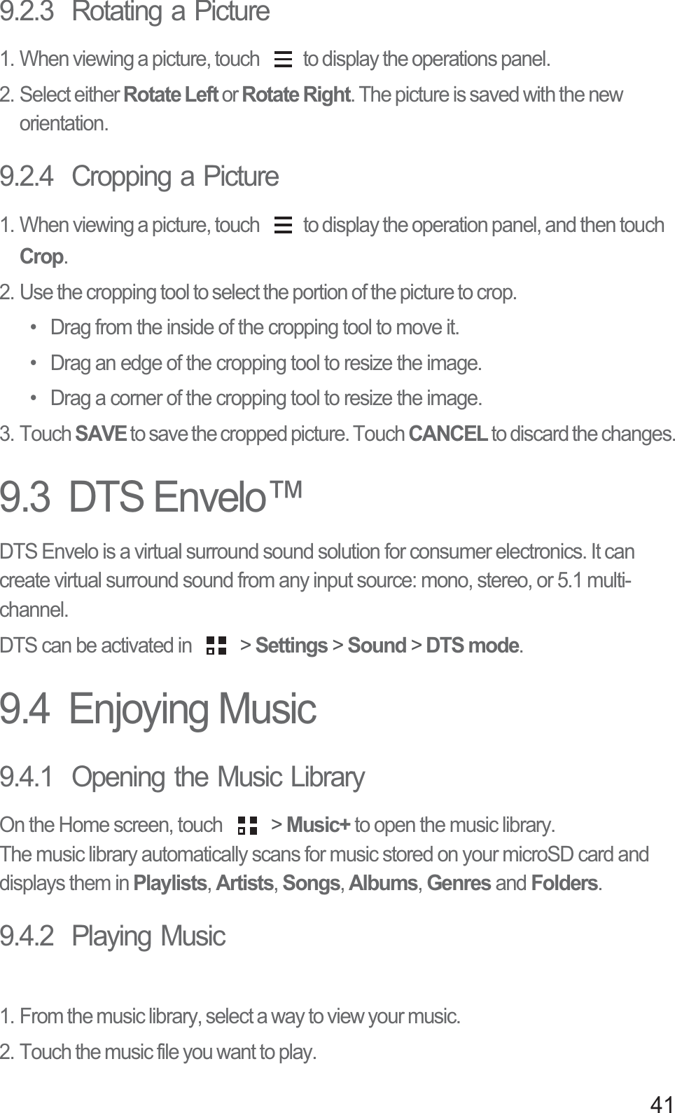 419.2.3  Rotating a Picture1. When viewing a picture, touch  to display the operations panel.2. Select either Rotate Left or Rotate Right. The picture is saved with the new orientation.9.2.4  Cropping a Picture1. When viewing a picture, touch  to display the operation panel, and then touch Crop.2. Use the cropping tool to select the portion of the picture to crop.•  Drag from the inside of the cropping tool to move it.•  Drag an edge of the cropping tool to resize the image.•  Drag a corner of the cropping tool to resize the image.3. Touch SAVE to save the cropped picture. Touch CANCEL to discard the changes.9.3  DTS Envelo™DTS Envelo is a virtual surround sound solution for consumer electronics. It can create virtual surround sound from any input source: mono, stereo, or 5.1 multi-channel.DTS can be activated in   &gt; Settings &gt; Sound &gt; DTS mode.9.4  Enjoying Music9.4.1  Opening the Music LibraryOn the Home screen, touch   &gt; Music+ to open the music library.The music library automatically scans for music stored on your microSD card and displays them in Playlists, Artists, Songs, Albums, Genres and Folders. 9.4.2  Playing Music1. From the music library, select a way to view your music.2. Touch the music file you want to play.