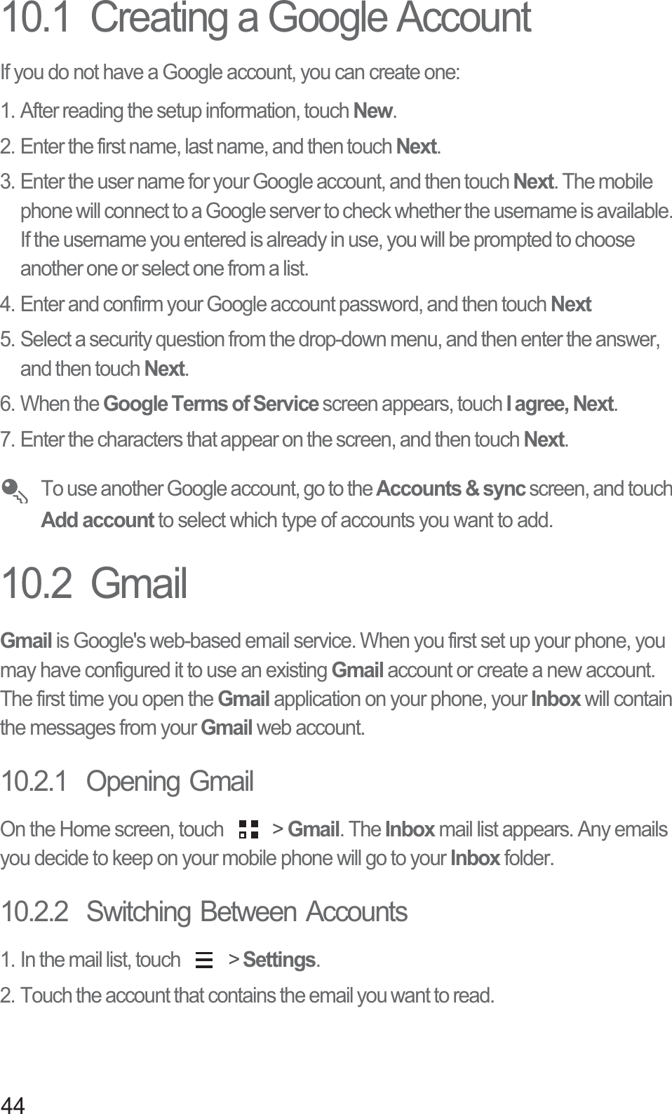 4410.1  Creating a Google AccountIf you do not have a Google account, you can create one:1. After reading the setup information, touch New.2. Enter the first name, last name, and then touch Next. 3. Enter the user name for your Google account, and then touch Next. The mobile phone will connect to a Google server to check whether the username is available. If the username you entered is already in use, you will be prompted to choose another one or select one from a list.4. Enter and confirm your Google account password, and then touch Next5. Select a security question from the drop-down menu, and then enter the answer, and then touch Next.6. When the Google Terms of Service screen appears, touch I agree, Next.7. Enter the characters that appear on the screen, and then touch Next. To use another Google account, go to the Accounts &amp; sync screen, and touch Add account to select which type of accounts you want to add.10.2  GmailGmail is Google&apos;s web-based email service. When you first set up your phone, you may have configured it to use an existing Gmail account or create a new account. The first time you open the Gmail application on your phone, your Inbox will contain the messages from your Gmail web account.10.2.1  Opening GmailOn the Home screen, touch   &gt; Gmail. The Inbox mail list appears. Any emails you decide to keep on your mobile phone will go to your Inbox folder.10.2.2  Switching Between Accounts1. In the mail list, touch   &gt; Settings.2. Touch the account that contains the email you want to read.