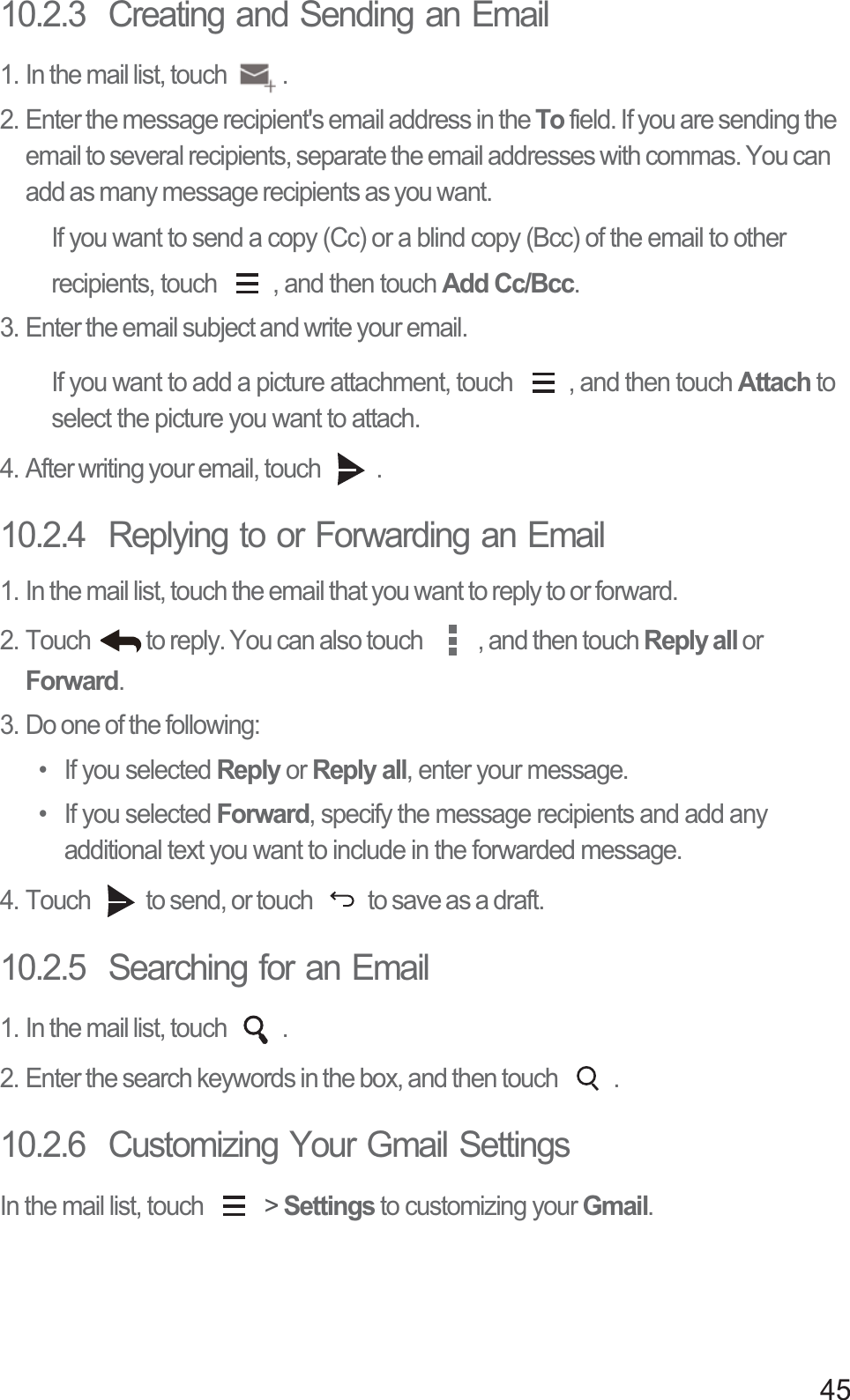 4510.2.3  Creating and Sending an Email1. In the mail list, touch  .2. Enter the message recipient&apos;s email address in the To field. If you are sending the email to several recipients, separate the email addresses with commas. You can add as many message recipients as you want.If you want to send a copy (Cc) or a blind copy (Bcc) of the email to other recipients, touch  , and then touch Add Cc/Bcc.3. Enter the email subject and write your email.If you want to add a picture attachment, touch  , and then touch Attach to select the picture you want to attach.4. After writing your email, touch  .10.2.4  Replying to or Forwarding an Email1. In the mail list, touch the email that you want to reply to or forward.2. Touch  to reply. You can also touch  , and then touch Reply all or Forward.3. Do one of the following:• If you selected Reply or Reply all, enter your message.• If you selected Forward, specify the message recipients and add any additional text you want to include in the forwarded message.4. Touch  to send, or touch  to save as a draft.10.2.5  Searching for an Email1. In the mail list, touch  .2. Enter the search keywords in the box, and then touch  .10.2.6  Customizing Your Gmail SettingsIn the mail list, touch   &gt; Settings to customizing your Gmail.