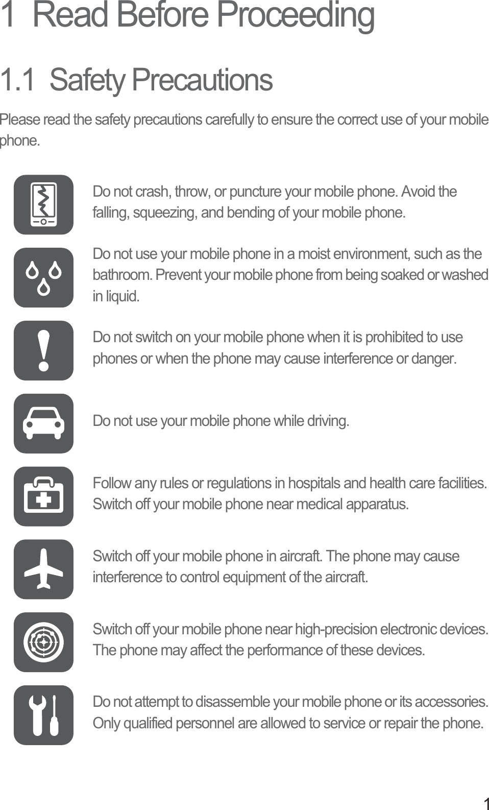 11  Read Before Proceeding1.1  Safety PrecautionsPlease read the safety precautions carefully to ensure the correct use of your mobile phone.Do not crash, throw, or puncture your mobile phone. Avoid the falling, squeezing, and bending of your mobile phone.Do not use your mobile phone in a moist environment, such as the bathroom. Prevent your mobile phone from being soaked or washed in liquid.Do not switch on your mobile phone when it is prohibited to use phones or when the phone may cause interference or danger.Do not use your mobile phone while driving.Follow any rules or regulations in hospitals and health care facilities. Switch off your mobile phone near medical apparatus.Switch off your mobile phone in aircraft. The phone may cause interference to control equipment of the aircraft.Switch off your mobile phone near high-precision electronic devices. The phone may affect the performance of these devices.Do not attempt to disassemble your mobile phone or its accessories. Only qualified personnel are allowed to service or repair the phone.