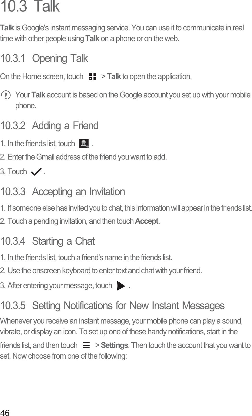 4610.3  TalkTalk is Google&apos;s instant messaging service. You can use it to communicate in real time with other people using Talk on a phone or on the web.10.3.1  Opening TalkOn the Home screen, touch   &gt; Talk to open the application. Your Talk account is based on the Google account you set up with your mobile phone.10.3.2  Adding a Friend1. In the friends list, touch  .2. Enter the Gmail address of the friend you want to add.3. Touch  .10.3.3  Accepting an Invitation1. If someone else has invited you to chat, this information will appear in the friends list.2. Touch a pending invitation, and then touch Accept.10.3.4  Starting a Chat1. In the friends list, touch a friend&apos;s name in the friends list.2. Use the onscreen keyboard to enter text and chat with your friend.3. After entering your message, touch  .10.3.5  Setting Notifications for New Instant MessagesWhenever you receive an instant message, your mobile phone can play a sound, vibrate, or display an icon. To set up one of these handy notifications, start in the friends list, and then touch   &gt; Settings. Then touch the account that you want to set. Now choose from one of the following: