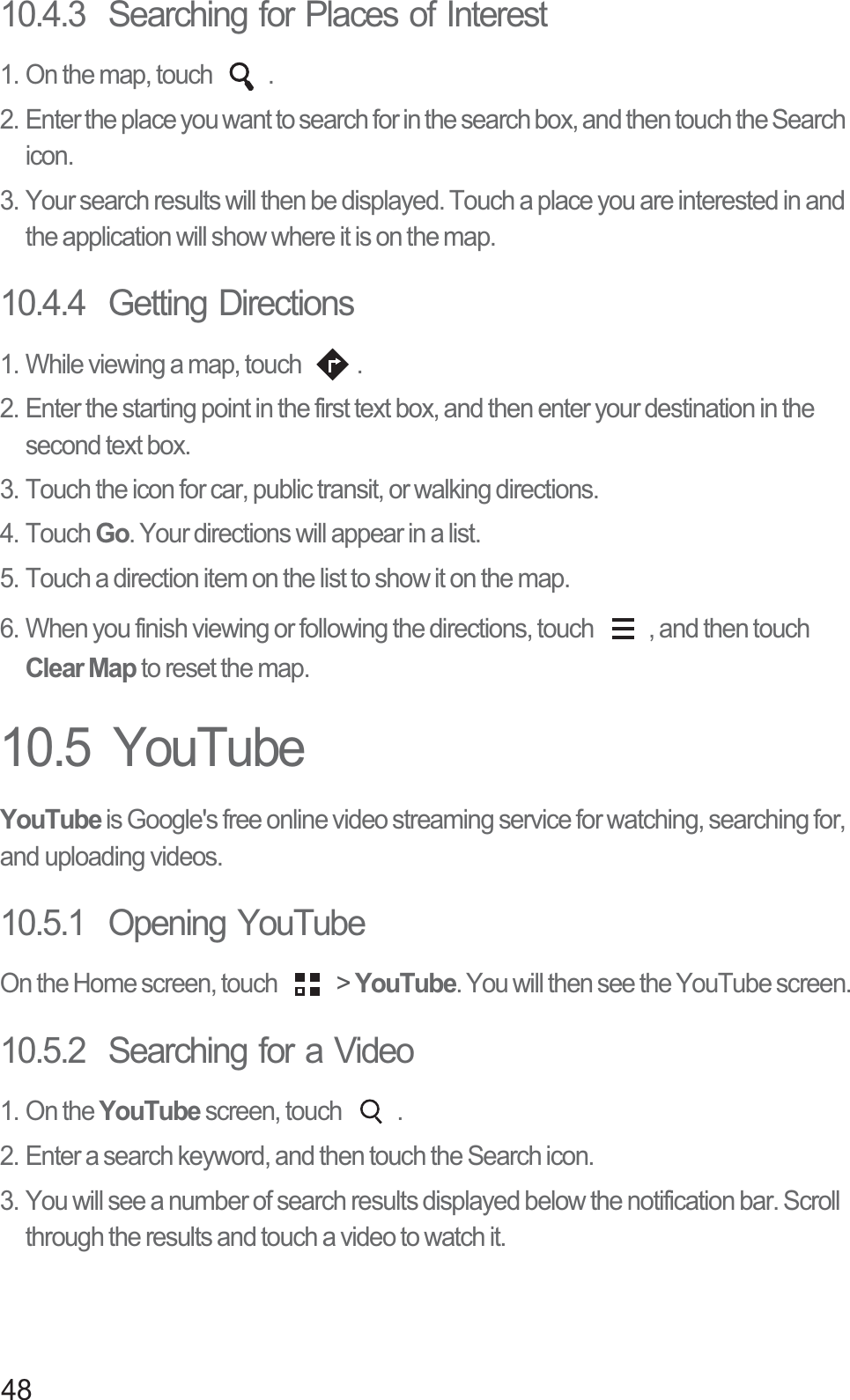 4810.4.3  Searching for Places of Interest1. On the map, touch  .2. Enter the place you want to search for in the search box, and then touch the Search icon.3. Your search results will then be displayed. Touch a place you are interested in and the application will show where it is on the map.10.4.4  Getting Directions1. While viewing a map, touch  .2. Enter the starting point in the first text box, and then enter your destination in the second text box.3. Touch the icon for car, public transit, or walking directions.4. Touch Go. Your directions will appear in a list.5. Touch a direction item on the list to show it on the map.6. When you finish viewing or following the directions, touch  , and then touch Clear Map to reset the map.10.5  YouTubeYouTube is Google&apos;s free online video streaming service for watching, searching for, and uploading videos.10.5.1  Opening YouTubeOn the Home screen, touch   &gt; YouTube. You will then see the YouTube screen.10.5.2  Searching for a Video1. On the YouTube screen, touch  .2. Enter a search keyword, and then touch the Search icon.3. You will see a number of search results displayed below the notification bar. Scroll through the results and touch a video to watch it.