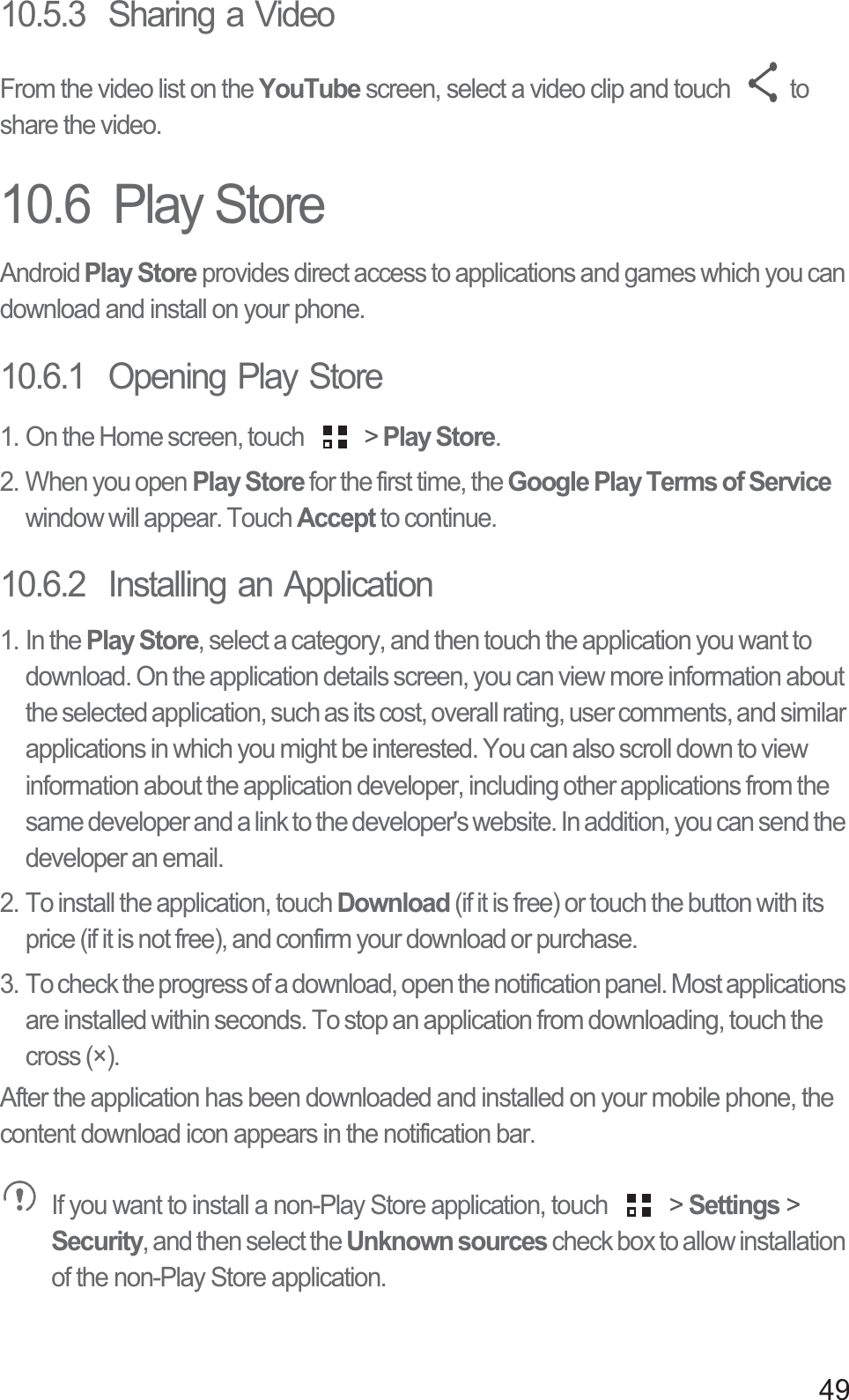 4910.5.3  Sharing a VideoFrom the video list on the YouTube screen, select a video clip and touch  to share the video. 10.6  Play StoreAndroid Play Store provides direct access to applications and games which you can download and install on your phone.10.6.1  Opening Play Store1. On the Home screen, touch   &gt; Play Store.2. When you open Play Store for the first time, the Google Play Terms of Service window will appear. Touch Accept to continue.10.6.2  Installing an Application1. In the Play Store, select a category, and then touch the application you want to download. On the application details screen, you can view more information about the selected application, such as its cost, overall rating, user comments, and similar applications in which you might be interested. You can also scroll down to view information about the application developer, including other applications from the same developer and a link to the developer&apos;s website. In addition, you can send the developer an email.2. To install the application, touch Download (if it is free) or touch the button with its price (if it is not free), and confirm your download or purchase.3. To check the progress of a download, open the notification panel. Most applications are installed within seconds. To stop an application from downloading, touch the cross (×).After the application has been downloaded and installed on your mobile phone, the content download icon appears in the notification bar. If you want to install a non-Play Store application, touch   &gt; Settings &gt; Security, and then select the Unknown sources check box to allow installation of the non-Play Store application.