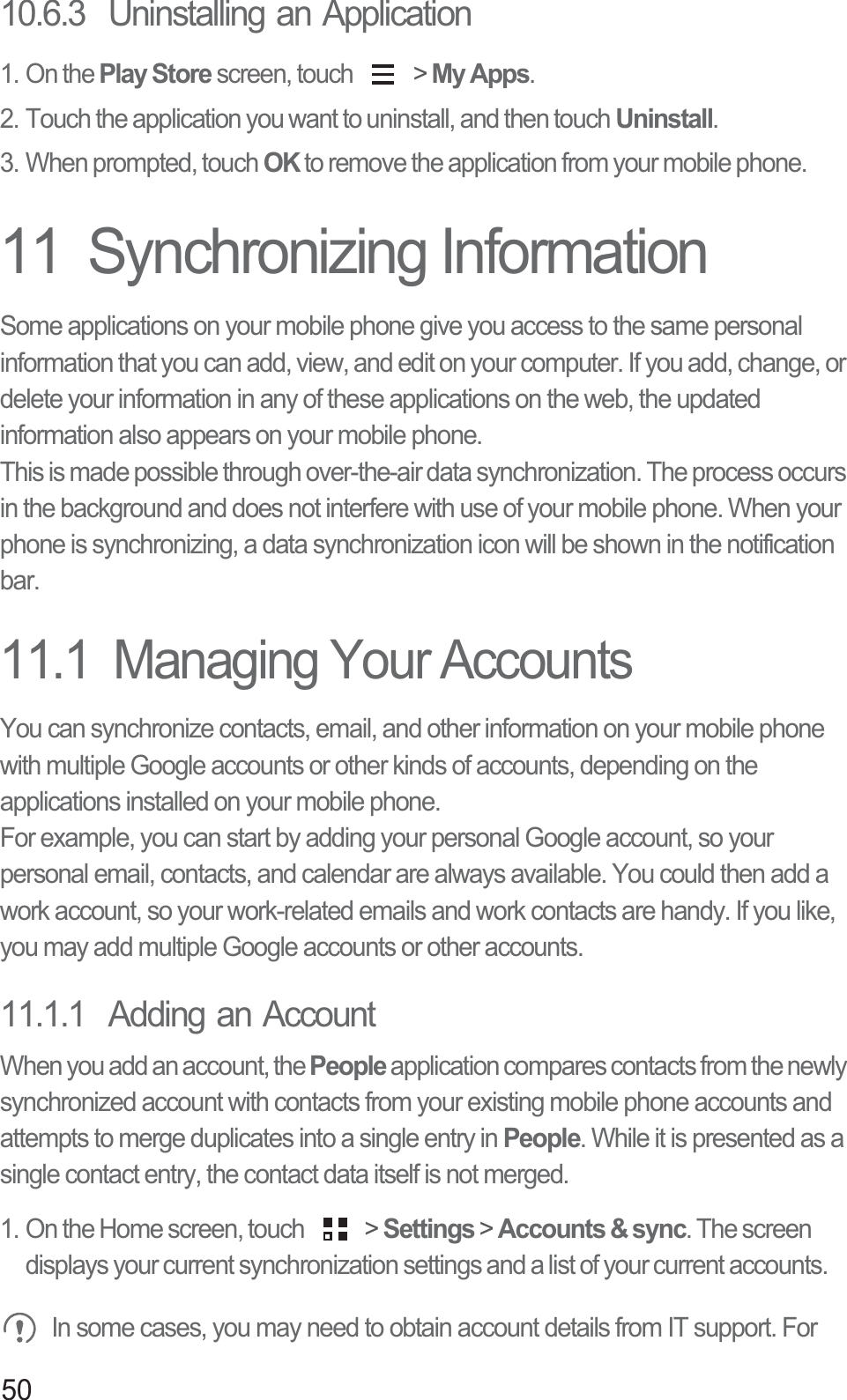 5010.6.3  Uninstalling an Application1. On the Play Store screen, touch   &gt; My Apps.2. Touch the application you want to uninstall, and then touch Uninstall.3. When prompted, touch OK to remove the application from your mobile phone.11  Synchronizing InformationSome applications on your mobile phone give you access to the same personal information that you can add, view, and edit on your computer. If you add, change, or delete your information in any of these applications on the web, the updated information also appears on your mobile phone.This is made possible through over-the-air data synchronization. The process occurs in the background and does not interfere with use of your mobile phone. When your phone is synchronizing, a data synchronization icon will be shown in the notification bar.11.1  Managing Your AccountsYou can synchronize contacts, email, and other information on your mobile phone with multiple Google accounts or other kinds of accounts, depending on the applications installed on your mobile phone.For example, you can start by adding your personal Google account, so your personal email, contacts, and calendar are always available. You could then add a work account, so your work-related emails and work contacts are handy. If you like, you may add multiple Google accounts or other accounts.11.1.1  Adding an AccountWhen you add an account, the People application compares contacts from the newly synchronized account with contacts from your existing mobile phone accounts and attempts to merge duplicates into a single entry in People. While it is presented as a single contact entry, the contact data itself is not merged.1. On the Home screen, touch   &gt; Settings &gt; Accounts &amp; sync. The screen displays your current synchronization settings and a list of your current accounts. In some cases, you may need to obtain account details from IT support. For 