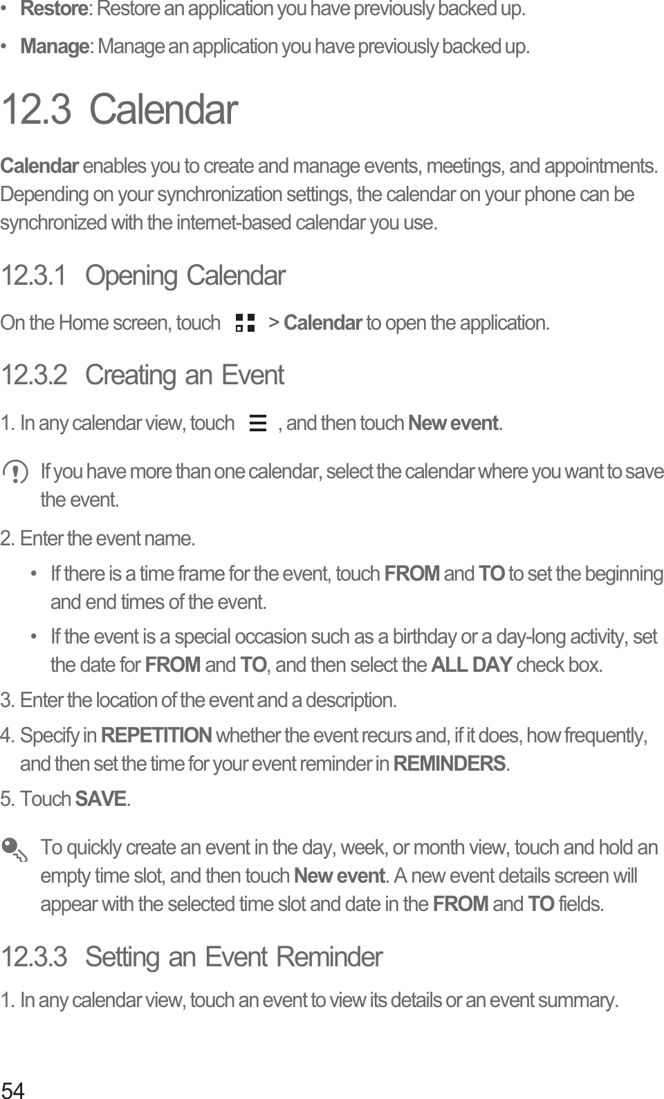 54•  Restore: Restore an application you have previously backed up.•  Manage: Manage an application you have previously backed up.12.3  CalendarCalendar enables you to create and manage events, meetings, and appointments. Depending on your synchronization settings, the calendar on your phone can be synchronized with the internet-based calendar you use.12.3.1  Opening CalendarOn the Home screen, touch   &gt; Calendar to open the application.12.3.2  Creating an Event1. In any calendar view, touch  , and then touch New event. If you have more than one calendar, select the calendar where you want to save the event.2. Enter the event name.•  If there is a time frame for the event, touch FROM and TO to set the beginning and end times of the event.•  If the event is a special occasion such as a birthday or a day-long activity, set the date for FROM and TO, and then select the ALL DAY check box.3. Enter the location of the event and a description.4. Specify in REPETITION whether the event recurs and, if it does, how frequently, and then set the time for your event reminder in REMINDERS.5. Touch SAVE. To quickly create an event in the day, week, or month view, touch and hold an empty time slot, and then touch New event. A new event details screen will appear with the selected time slot and date in the FROM and TO fields.12.3.3  Setting an Event Reminder1. In any calendar view, touch an event to view its details or an event summary.