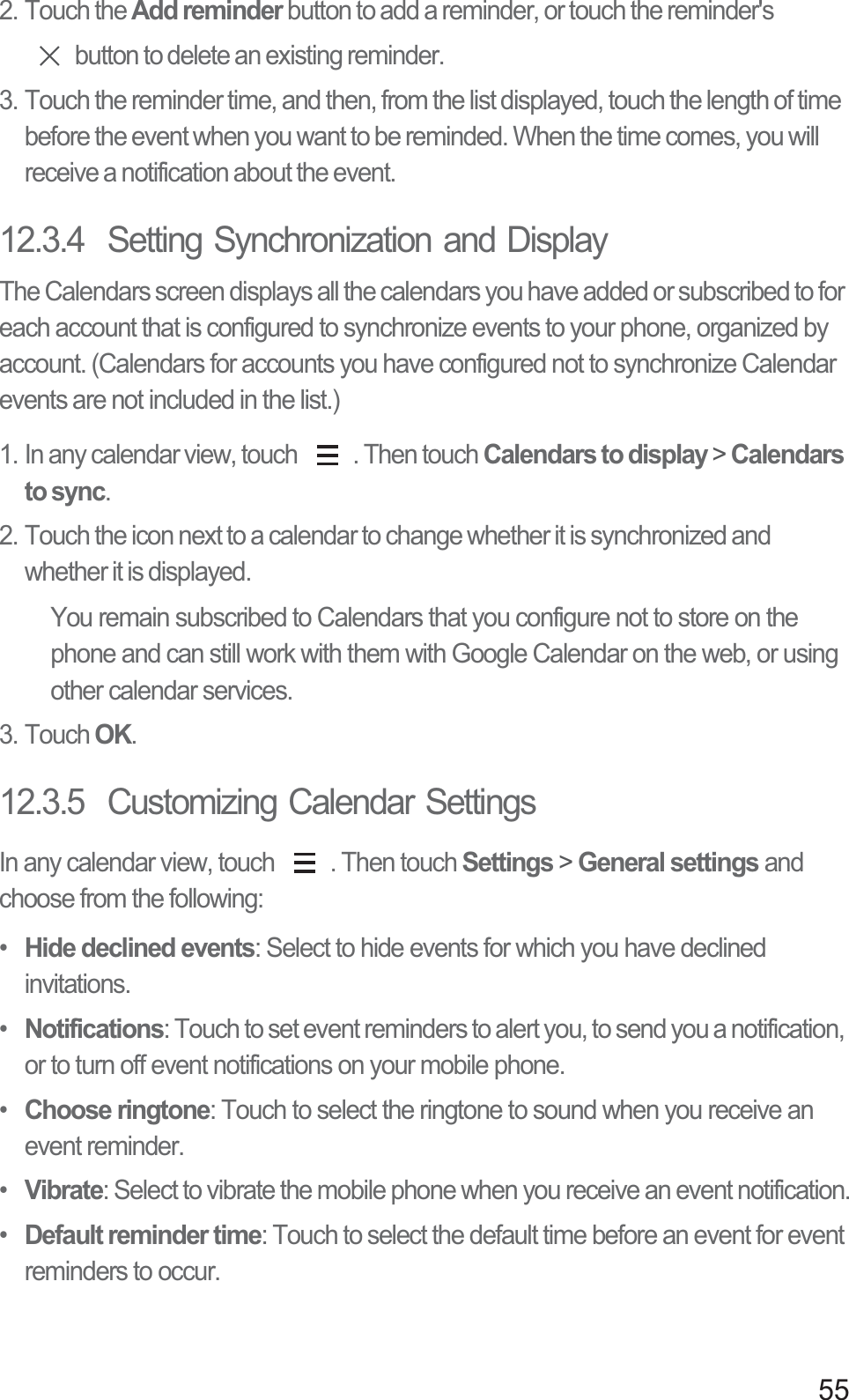 552. Touch the Add reminder button to add a reminder, or touch the reminder&apos;s button to delete an existing reminder.3. Touch the reminder time, and then, from the list displayed, touch the length of time before the event when you want to be reminded. When the time comes, you will receive a notification about the event.12.3.4  Setting Synchronization and DisplayThe Calendars screen displays all the calendars you have added or subscribed to for each account that is configured to synchronize events to your phone, organized by account. (Calendars for accounts you have configured not to synchronize Calendar events are not included in the list.)1. In any calendar view, touch  . Then touch Calendars to display &gt; Calendars to sync.2. Touch the icon next to a calendar to change whether it is synchronized and whether it is displayed.You remain subscribed to Calendars that you configure not to store on the phone and can still work with them with Google Calendar on the web, or using other calendar services.3. Touch OK.12.3.5  Customizing Calendar SettingsIn any calendar view, touch  . Then touch Settings &gt; General settings and choose from the following:• Hide declined events: Select to hide events for which you have declined invitations.• Notifications: Touch to set event reminders to alert you, to send you a notification, or to turn off event notifications on your mobile phone.• Choose ringtone: Touch to select the ringtone to sound when you receive an event reminder.• Vibrate: Select to vibrate the mobile phone when you receive an event notification.• Default reminder time: Touch to select the default time before an event for event reminders to occur.