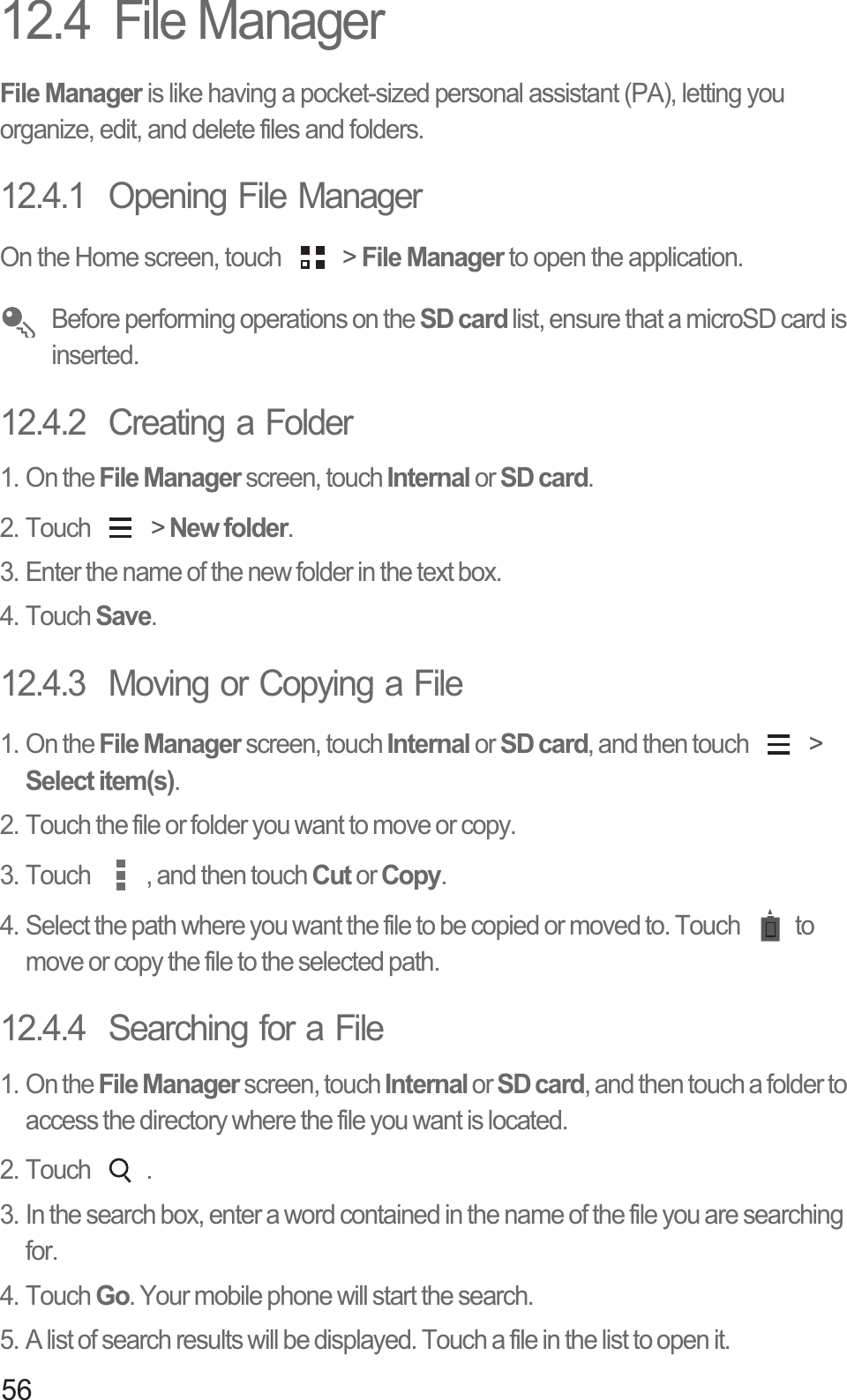 5612.4  File ManagerFile Manager is like having a pocket-sized personal assistant (PA), letting you organize, edit, and delete files and folders.12.4.1  Opening File ManagerOn the Home screen, touch   &gt; File Manager to open the application. Before performing operations on the SD card list, ensure that a microSD card is inserted.12.4.2  Creating a Folder1. On the File Manager screen, touch Internal or SD card.2. Touch   &gt; New folder.3. Enter the name of the new folder in the text box.4. Touch Save.12.4.3  Moving or Copying a File1. On the File Manager screen, touch Internal or SD card, and then touch   &gt; Select item(s).2. Touch the file or folder you want to move or copy.3. Touch  , and then touch Cut or Copy. 4. Select the path where you want the file to be copied or moved to. Touch  to move or copy the file to the selected path. 12.4.4  Searching for a File1. On the File Manager screen, touch Internal or SD card, and then touch a folder to access the directory where the file you want is located.2. Touch  .3. In the search box, enter a word contained in the name of the file you are searching for. 4. Touch Go. Your mobile phone will start the search.5. A list of search results will be displayed. Touch a file in the list to open it.