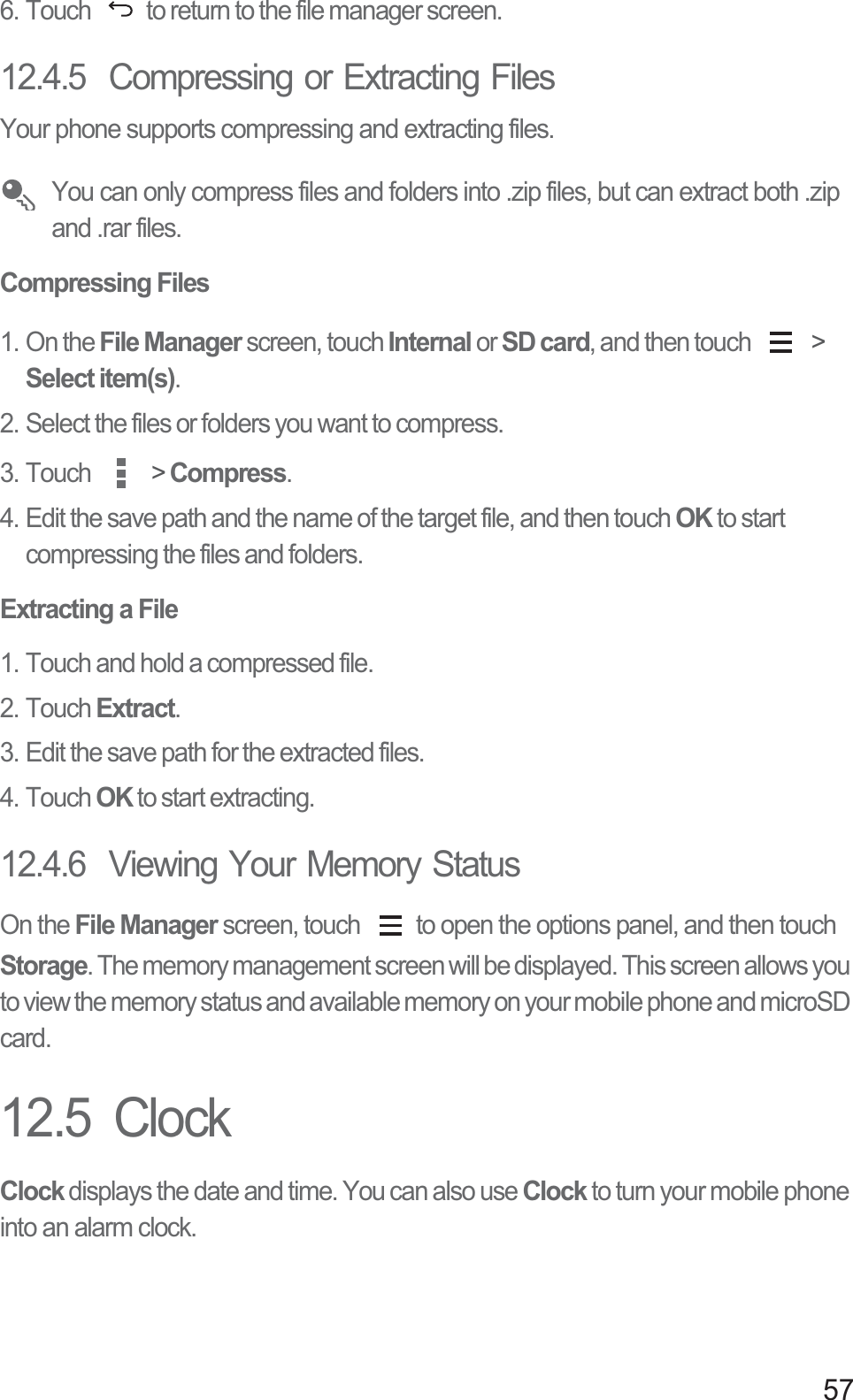 576. Touch  to return to the file manager screen.12.4.5  Compressing or Extracting FilesYour phone supports compressing and extracting files. You can only compress files and folders into .zip files, but can extract both .zip and .rar files.Compressing Files1. On the File Manager screen, touch Internal or SD card, and then touch   &gt; Select item(s).2. Select the files or folders you want to compress.3. Touch   &gt; Compress.4. Edit the save path and the name of the target file, and then touch OK to start compressing the files and folders.Extracting a File1. Touch and hold a compressed file.2. Touch Extract.3. Edit the save path for the extracted files.4. Touch OK to start extracting.12.4.6  Viewing Your Memory StatusOn the File Manager screen, touch  to open the options panel, and then touch Storage. The memory management screen will be displayed. This screen allows you to view the memory status and available memory on your mobile phone and microSD card.12.5  ClockClock displays the date and time. You can also use Clock to turn your mobile phone into an alarm clock.