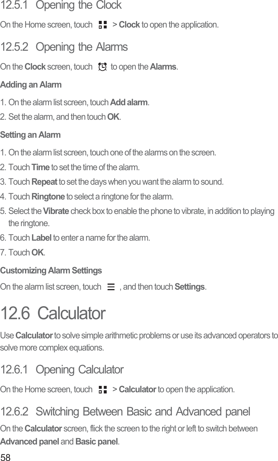 5812.5.1  Opening the ClockOn the Home screen, touch   &gt; Clock to open the application.12.5.2  Opening the AlarmsOn the Clock screen, touch  to open the Alarms.Adding an Alarm1. On the alarm list screen, touch Add alarm.2. Set the alarm, and then touch OK.Setting an Alarm1. On the alarm list screen, touch one of the alarms on the screen.2. Touch Time to set the time of the alarm.3. Touch Repeat to set the days when you want the alarm to sound.4. Touch Ringtone to select a ringtone for the alarm.5. Select the Vibrate check box to enable the phone to vibrate, in addition to playing the ringtone.6. Touch Label to enter a name for the alarm.7. Touch OK.Customizing Alarm SettingsOn the alarm list screen, touch  , and then touch Settings.12.6  CalculatorUse Calculator to solve simple arithmetic problems or use its advanced operators to solve more complex equations.12.6.1  Opening CalculatorOn the Home screen, touch   &gt; Calculator to open the application.12.6.2  Switching Between Basic and Advanced panelOn the Calculator screen, flick the screen to the right or left to switch between Advanced panel and Basic panel.