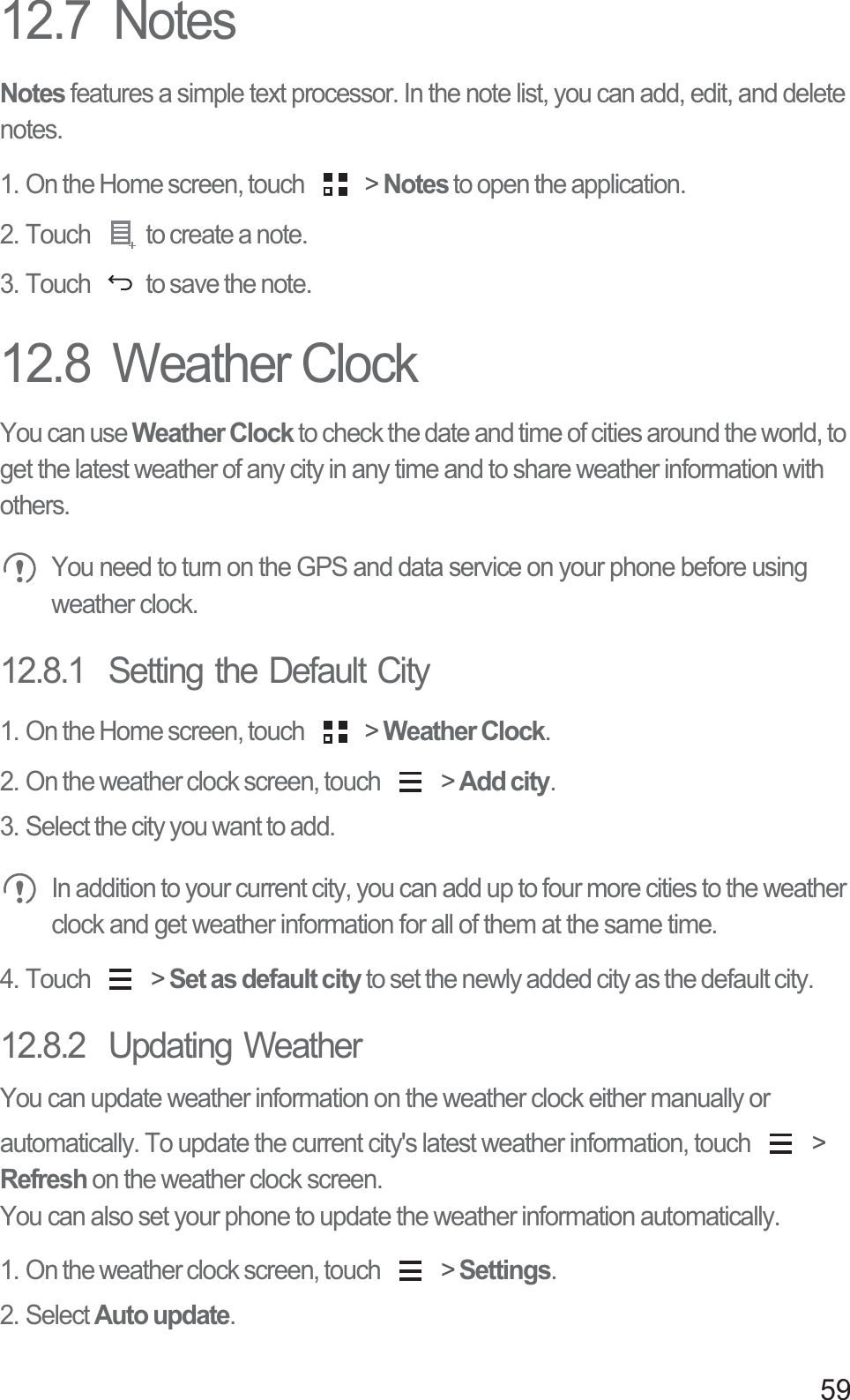 5912.7  NotesNotes features a simple text processor. In the note list, you can add, edit, and delete notes.1. On the Home screen, touch   &gt; Notes to open the application.2. Touch  to create a note.3. Touch  to save the note.12.8  Weather ClockYou can use Weather Clock to check the date and time of cities around the world, to get the latest weather of any city in any time and to share weather information with others. You need to turn on the GPS and data service on your phone before using weather clock.12.8.1  Setting the Default City1. On the Home screen, touch   &gt; Weather Clock.2. On the weather clock screen, touch   &gt; Add city.3. Select the city you want to add. In addition to your current city, you can add up to four more cities to the weather clock and get weather information for all of them at the same time.4. Touch   &gt; Set as default city to set the newly added city as the default city.12.8.2  Updating WeatherYou can update weather information on the weather clock either manually or automatically. To update the current city&apos;s latest weather information, touch   &gt; Refresh on the weather clock screen.You can also set your phone to update the weather information automatically.1. On the weather clock screen, touch   &gt; Settings.2. Select Auto update.