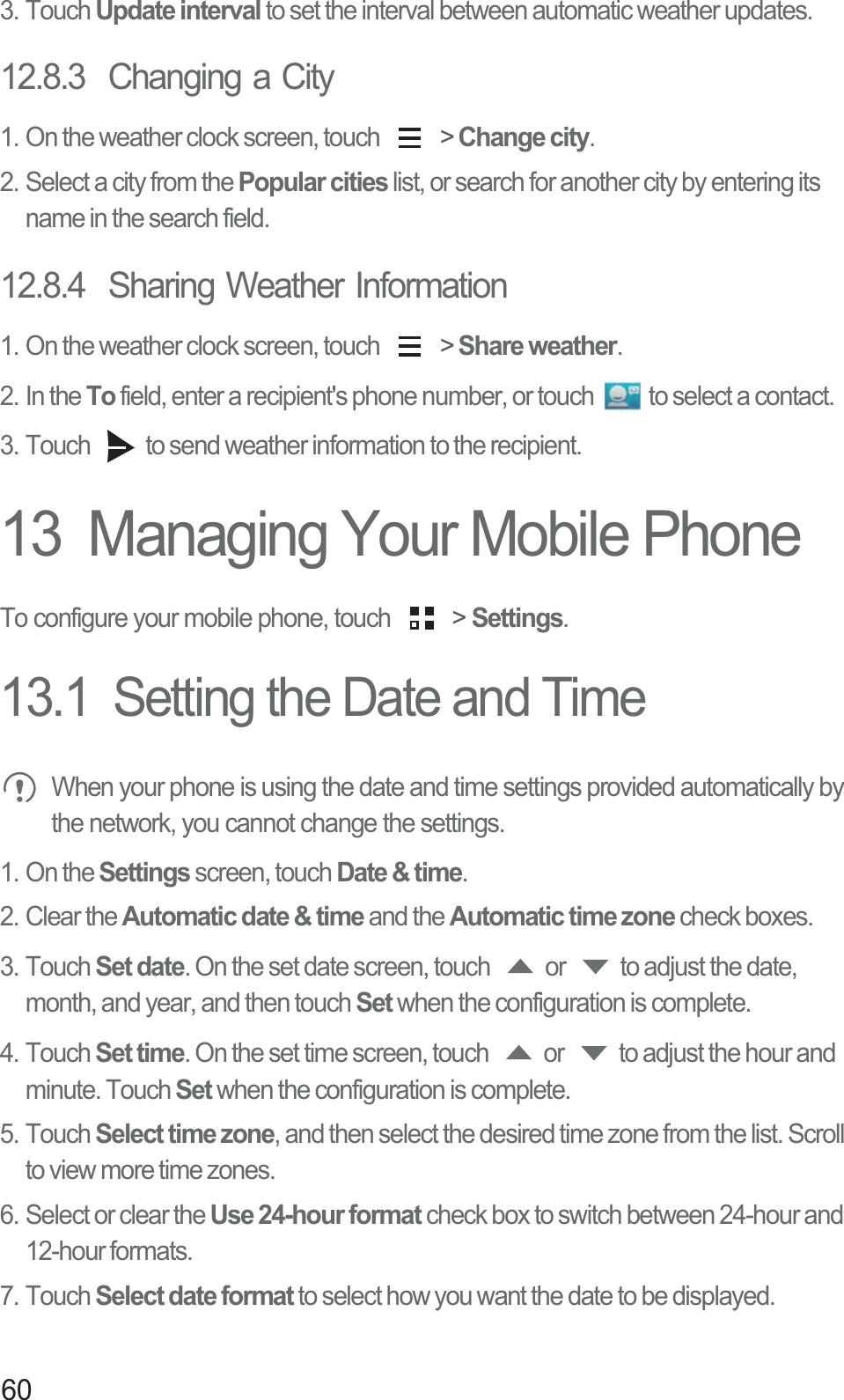 603. Touch Update interval to set the interval between automatic weather updates.12.8.3  Changing a City1. On the weather clock screen, touch   &gt; Change city.2. Select a city from the Popular cities list, or search for another city by entering its name in the search field.12.8.4  Sharing Weather Information1. On the weather clock screen, touch   &gt; Share weather.2. In the To field, enter a recipient&apos;s phone number, or touch  to select a contact. 3. Touch  to send weather information to the recipient.13  Managing Your Mobile PhoneTo configure your mobile phone, touch   &gt; Settings.13.1  Setting the Date and Time When your phone is using the date and time settings provided automatically by the network, you cannot change the settings. 1. On the Settings screen, touch Date &amp; time.2. Clear the Automatic date &amp; time and the Automatic time zone check boxes. 3. Touch Set date. On the set date screen, touch  or  to adjust the date, month, and year, and then touch Set when the configuration is complete.4. Touch Set time. On the set time screen, touch  or  to adjust the hour and minute. Touch Set when the configuration is complete.5. Touch Select time zone, and then select the desired time zone from the list. Scroll to view more time zones.6. Select or clear the Use 24-hour format check box to switch between 24-hour and 12-hour formats.7. Touch Select date format to select how you want the date to be displayed.