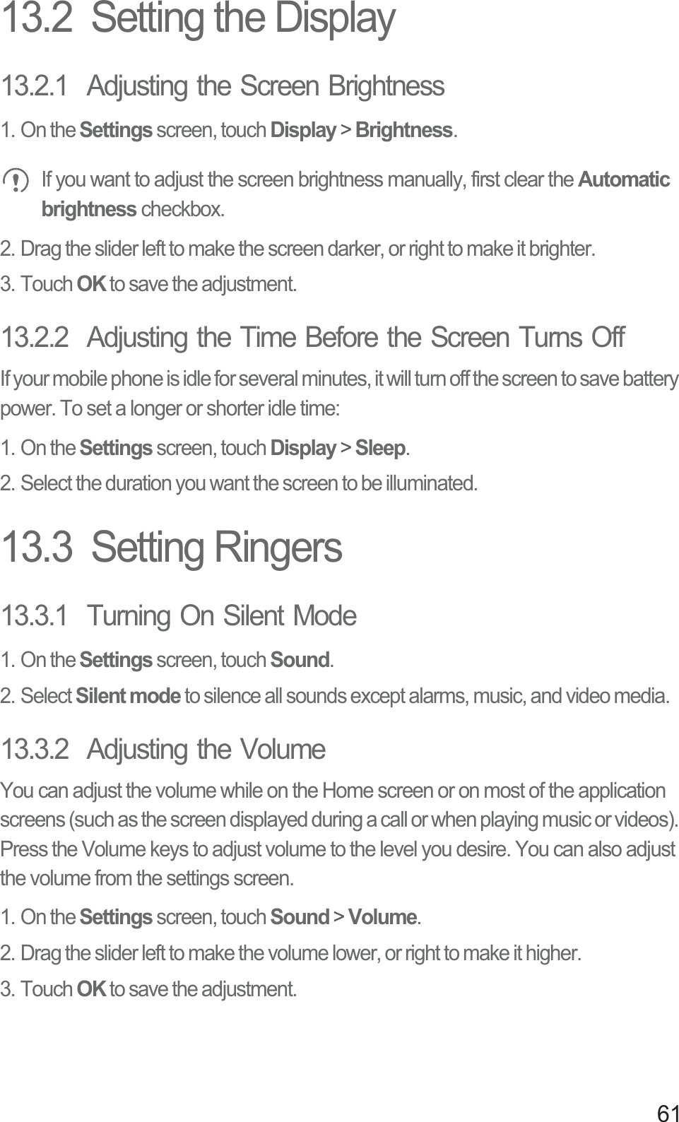 6113.2  Setting the Display13.2.1  Adjusting the Screen Brightness1. On the Settings screen, touch Display &gt; Brightness. If you want to adjust the screen brightness manually, first clear the Automatic brightness checkbox.2. Drag the slider left to make the screen darker, or right to make it brighter.3. Touch OK to save the adjustment.13.2.2  Adjusting the Time Before the Screen Turns OffIf your mobile phone is idle for several minutes, it will turn off the screen to save battery power. To set a longer or shorter idle time:1. On the Settings screen, touch Display &gt; Sleep.2. Select the duration you want the screen to be illuminated.13.3  Setting Ringers13.3.1  Turning On Silent Mode1. On the Settings screen, touch Sound.2. Select Silent mode to silence all sounds except alarms, music, and video media.13.3.2  Adjusting the VolumeYou can adjust the volume while on the Home screen or on most of the application screens (such as the screen displayed during a call or when playing music or videos). Press the Volume keys to adjust volume to the level you desire. You can also adjust the volume from the settings screen.1. On the Settings screen, touch Sound &gt; Volume.2. Drag the slider left to make the volume lower, or right to make it higher.3. Touch OK to save the adjustment.