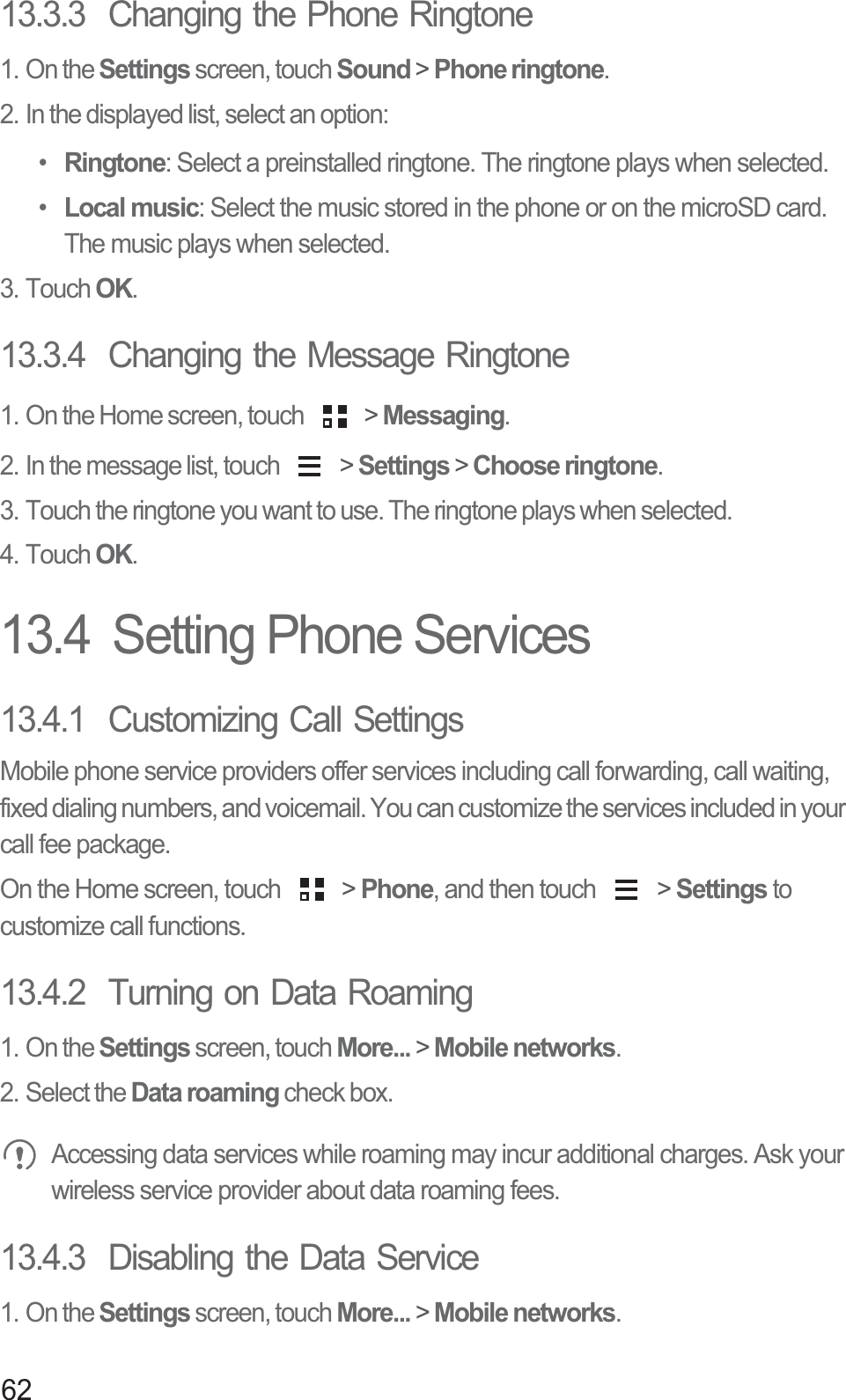 6213.3.3  Changing the Phone Ringtone1. On the Settings screen, touch Sound &gt; Phone ringtone.2. In the displayed list, select an option:• Ringtone: Select a preinstalled ringtone. The ringtone plays when selected.• Local music: Select the music stored in the phone or on the microSD card. The music plays when selected.3. Touch OK.13.3.4  Changing the Message Ringtone1. On the Home screen, touch   &gt; Messaging.2. In the message list, touch   &gt; Settings &gt; Choose ringtone.3. Touch the ringtone you want to use. The ringtone plays when selected.4. Touch OK.13.4  Setting Phone Services13.4.1  Customizing Call SettingsMobile phone service providers offer services including call forwarding, call waiting, fixed dialing numbers, and voicemail. You can customize the services included in your call fee package. On the Home screen, touch   &gt; Phone, and then touch   &gt; Settings to customize call functions.13.4.2  Turning on Data Roaming1. On the Settings screen, touch More... &gt; Mobile networks.2. Select the Data roaming check box. Accessing data services while roaming may incur additional charges. Ask your wireless service provider about data roaming fees.13.4.3  Disabling the Data Service1. On the Settings screen, touch More... &gt; Mobile networks.