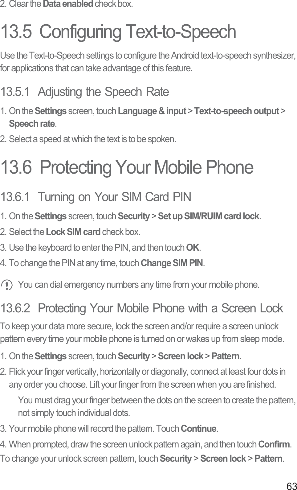 632. Clear the Data enabled check box.13.5  Configuring Text-to-SpeechUse the Text-to-Speech settings to configure the Android text-to-speech synthesizer, for applications that can take advantage of this feature.13.5.1  Adjusting the Speech Rate1. On the Settings screen, touch Language &amp; input &gt; Text-to-speech output &gt; Speech rate.2. Select a speed at which the text is to be spoken.13.6  Protecting Your Mobile Phone13.6.1  Turning on Your SIM Card PIN1. On the Settings screen, touch Security &gt; Set up SIM/RUIM card lock.2. Select the Lock SIM card check box.3. Use the keyboard to enter the PIN, and then touch OK.4. To change the PIN at any time, touch Change SIM PIN. You can dial emergency numbers any time from your mobile phone.13.6.2  Protecting Your Mobile Phone with a Screen LockTo keep your data more secure, lock the screen and/or require a screen unlock pattern every time your mobile phone is turned on or wakes up from sleep mode.1. On the Settings screen, touch Security &gt; Screen lock &gt; Pattern.2. Flick your finger vertically, horizontally or diagonally, connect at least four dots in any order you choose. Lift your finger from the screen when you are finished.You must drag your finger between the dots on the screen to create the pattern, not simply touch individual dots.3. Your mobile phone will record the pattern. Touch Continue.4. When prompted, draw the screen unlock pattern again, and then touch Confirm.To change your unlock screen pattern, touch Security &gt; Screen lock &gt; Pattern.