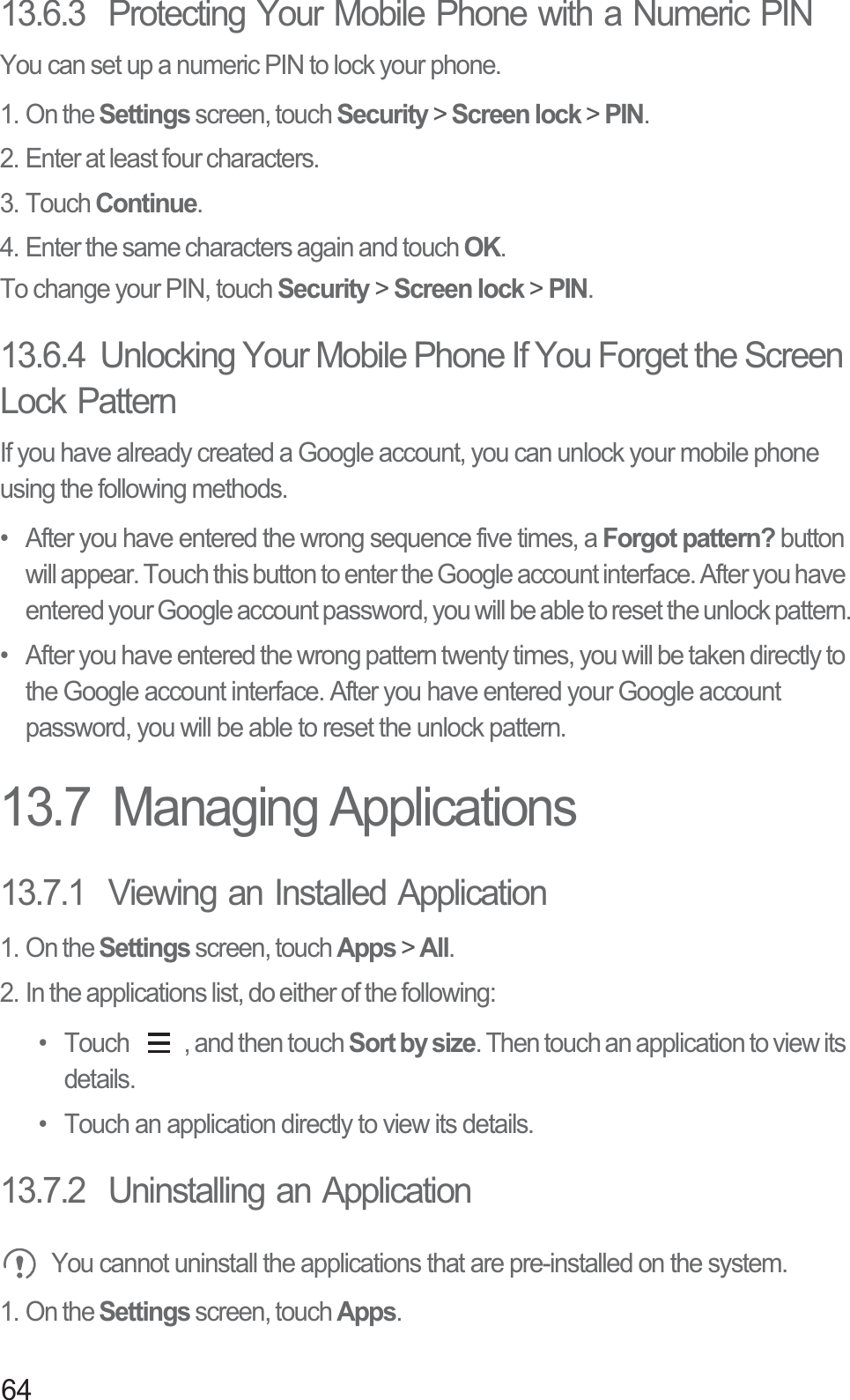 6413.6.3  Protecting Your Mobile Phone with a Numeric PINYou can set up a numeric PIN to lock your phone.1. On the Settings screen, touch Security &gt; Screen lock &gt; PIN.2. Enter at least four characters.3. Touch Continue.4. Enter the same characters again and touch OK.To change your PIN, touch Security &gt; Screen lock &gt; PIN.13.6.4  Unlocking Your Mobile Phone If You Forget the Screen Lock PatternIf you have already created a Google account, you can unlock your mobile phone using the following methods.•  After you have entered the wrong sequence five times, a Forgot pattern? button will appear. Touch this button to enter the Google account interface. After you have entered your Google account password, you will be able to reset the unlock pattern.•  After you have entered the wrong pattern twenty times, you will be taken directly to the Google account interface. After you have entered your Google account password, you will be able to reset the unlock pattern.13.7  Managing Applications13.7.1  Viewing an Installed Application1. On the Settings screen, touch Apps &gt; All.2. In the applications list, do either of the following:•  Touch  , and then touch Sort by size. Then touch an application to view its details.•  Touch an application directly to view its details.13.7.2  Uninstalling an Application You cannot uninstall the applications that are pre-installed on the system.1. On the Settings screen, touch Apps.