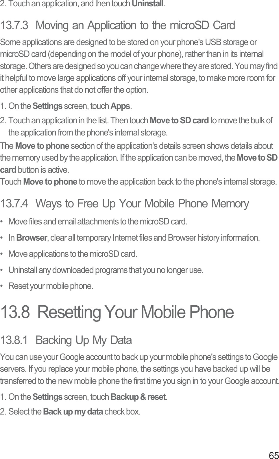 652. Touch an application, and then touch Uninstall.13.7.3  Moving an Application to the microSD CardSome applications are designed to be stored on your phone&apos;s USB storage or microSD card (depending on the model of your phone), rather than in its internal storage. Others are designed so you can change where they are stored. You may find it helpful to move large applications off your internal storage, to make more room for other applications that do not offer the option.1. On the Settings screen, touch Apps.2. Touch an application in the list. Then touch Move to SD card to move the bulk of the application from the phone&apos;s internal storage.The Move to phone section of the application&apos;s details screen shows details about the memory used by the application. If the application can be moved, the Move to SD card button is active.Touch Move to phone to move the application back to the phone&apos;s internal storage.13.7.4  Ways to Free Up Your Mobile Phone Memory•   Move files and email attachments to the microSD card.•   In Browser, clear all temporary Internet files and Browser history information.•   Move applications to the microSD card.•   Uninstall any downloaded programs that you no longer use.•   Reset your mobile phone.13.8  Resetting Your Mobile Phone13.8.1  Backing Up My DataYou can use your Google account to back up your mobile phone&apos;s settings to Google servers. If you replace your mobile phone, the settings you have backed up will be transferred to the new mobile phone the first time you sign in to your Google account.1. On the Settings screen, touch Backup &amp; reset.2. Select the Back up my data check box.