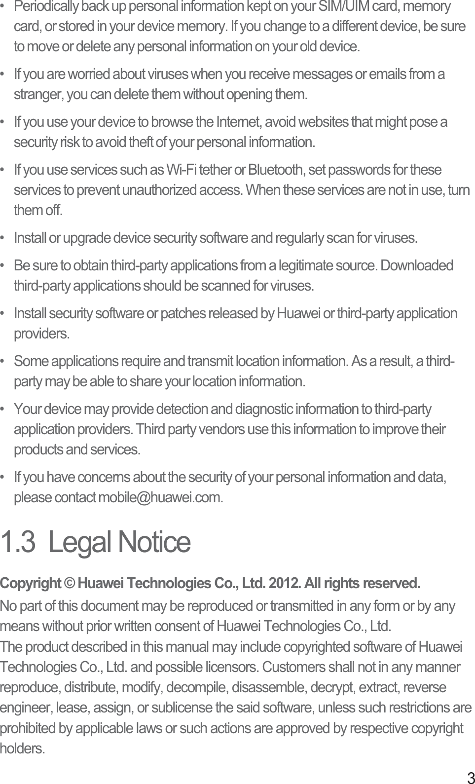 3•   Periodically back up personal information kept on your SIM/UIM card, memory card, or stored in your device memory. If you change to a different device, be sure to move or delete any personal information on your old device.•   If you are worried about viruses when you receive messages or emails from a stranger, you can delete them without opening them.•   If you use your device to browse the Internet, avoid websites that might pose a security risk to avoid theft of your personal information.•   If you use services such as Wi-Fi tether or Bluetooth, set passwords for these services to prevent unauthorized access. When these services are not in use, turn them off.•   Install or upgrade device security software and regularly scan for viruses.•   Be sure to obtain third-party applications from a legitimate source. Downloaded third-party applications should be scanned for viruses.•   Install security software or patches released by Huawei or third-party application providers.•   Some applications require and transmit location information. As a result, a third-party may be able to share your location information.•   Your device may provide detection and diagnostic information to third-party application providers. Third party vendors use this information to improve their products and services.•   If you have concerns about the security of your personal information and data, please contact mobile@huawei.com.1.3  Legal NoticeCopyright © Huawei Technologies Co., Ltd. 2012. All rights reserved.No part of this document may be reproduced or transmitted in any form or by any means without prior written consent of Huawei Technologies Co., Ltd.The product described in this manual may include copyrighted software of Huawei Technologies Co., Ltd. and possible licensors. Customers shall not in any manner reproduce, distribute, modify, decompile, disassemble, decrypt, extract, reverse engineer, lease, assign, or sublicense the said software, unless such restrictions are prohibited by applicable laws or such actions are approved by respective copyright holders.