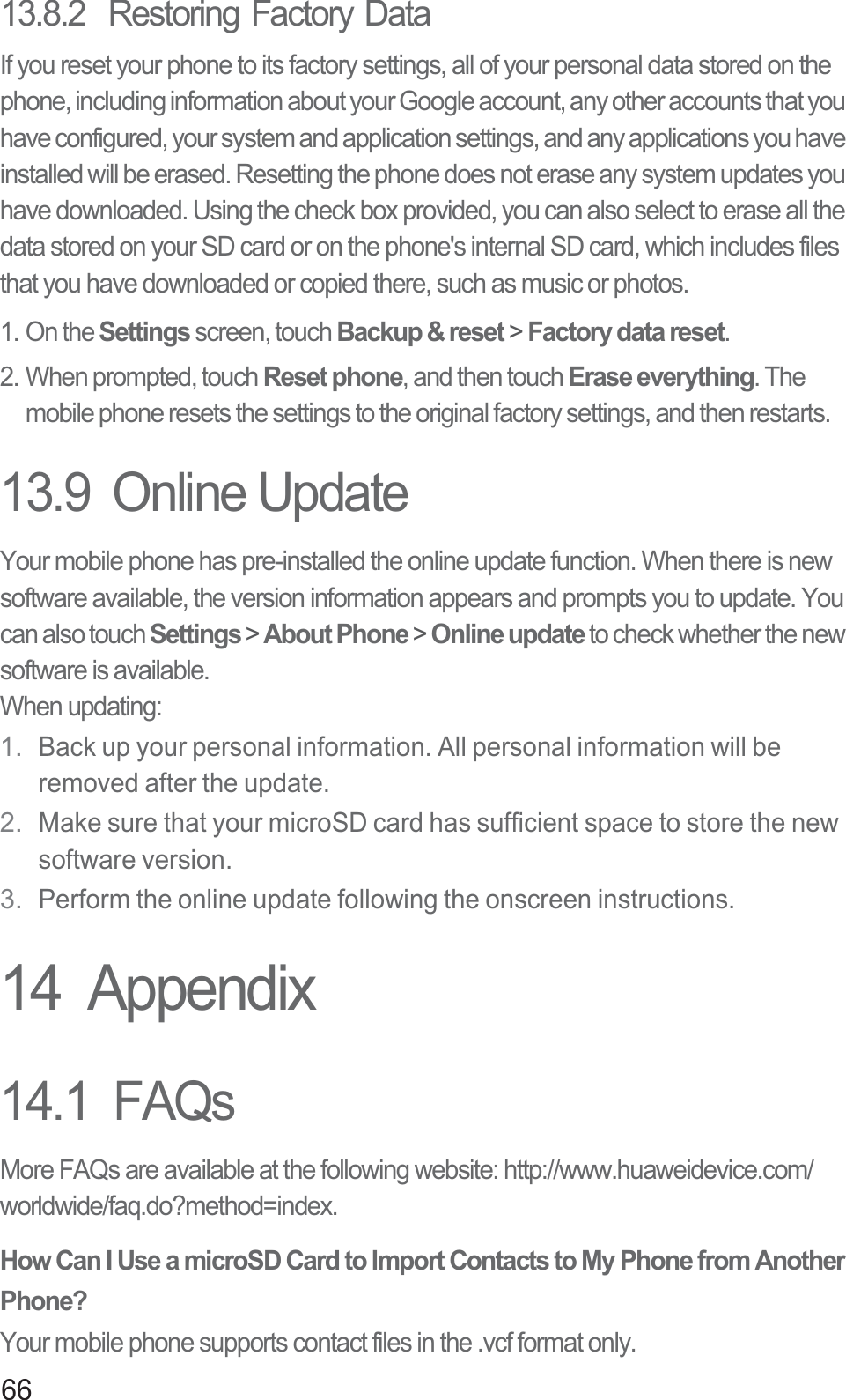 6613.8.2  Restoring Factory DataIf you reset your phone to its factory settings, all of your personal data stored on the phone, including information about your Google account, any other accounts that you have configured, your system and application settings, and any applications you have installed will be erased. Resetting the phone does not erase any system updates you have downloaded. Using the check box provided, you can also select to erase all the data stored on your SD card or on the phone&apos;s internal SD card, which includes files that you have downloaded or copied there, such as music or photos.1. On the Settings screen, touch Backup &amp; reset &gt; Factory data reset.2. When prompted, touch Reset phone, and then touch Erase everything. The mobile phone resets the settings to the original factory settings, and then restarts.13.9  Online UpdateYour mobile phone has pre-installed the online update function. When there is new software available, the version information appears and prompts you to update. You can also touch Settings &gt; About Phone &gt; Online update to check whether the new software is available.When updating:1. Back up your personal information. All personal information will be removed after the update.2. Make sure that your microSD card has sufficient space to store the new software version.3. Perform the online update following the onscreen instructions.14  Appendix14.1  FAQsMore FAQs are available at the following website: http://www.huaweidevice.com/worldwide/faq.do?method=index.How Can I Use a microSD Card to Import Contacts to My Phone from Another Phone? Your mobile phone supports contact files in the .vcf format only. 