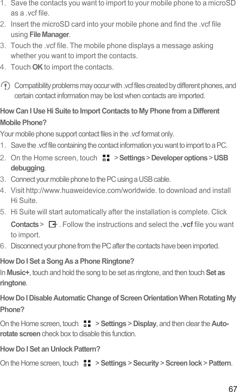 671. Save the contacts you want to import to your mobile phone to a microSD as a .vcf file. 2. Insert the microSD card into your mobile phone and find the .vcf file using File Manager. 3. Touch the .vcf file. The mobile phone displays a message asking whether you want to import the contacts.4. Touch OK to import the contacts. Compatibility problems may occur with .vcf files created by different phones, and certain contact information may be lost when contacts are imported. How Can I Use Hi Suite to Import Contacts to My Phone from a Different Mobile Phone?Your mobile phone support contact files in the .vcf format only. 1. Save the .vcf file containing the contact information you want to import to a PC. 2. On the Home screen, touch   &gt; Settings &gt; Developer options &gt; USB debugging.3. Connect your mobile phone to the PC using a USB cable. 4. Visit http://www.huaweidevice.com/worldwide. to download and install Hi Suite.5. Hi Suite will start automatically after the installation is complete. Click Contacts &gt;  . Follow the instructions and select the .vcf file you want to import.6. Disconnect your phone from the PC after the contacts have been imported. How Do I Set a Song As a Phone Ringtone?In Music+, touch and hold the song to be set as ringtone, and then touch Set as ringtone.How Do I Disable Automatic Change of Screen Orientation When Rotating My Phone? On the Home screen, touch   &gt; Settings &gt; Display, and then clear the Auto-rotate screen check box to disable this function. How Do I Set an Unlock Pattern?On the Home screen, touch   &gt; Settings &gt; Security &gt; Screen lock &gt; Pattern.