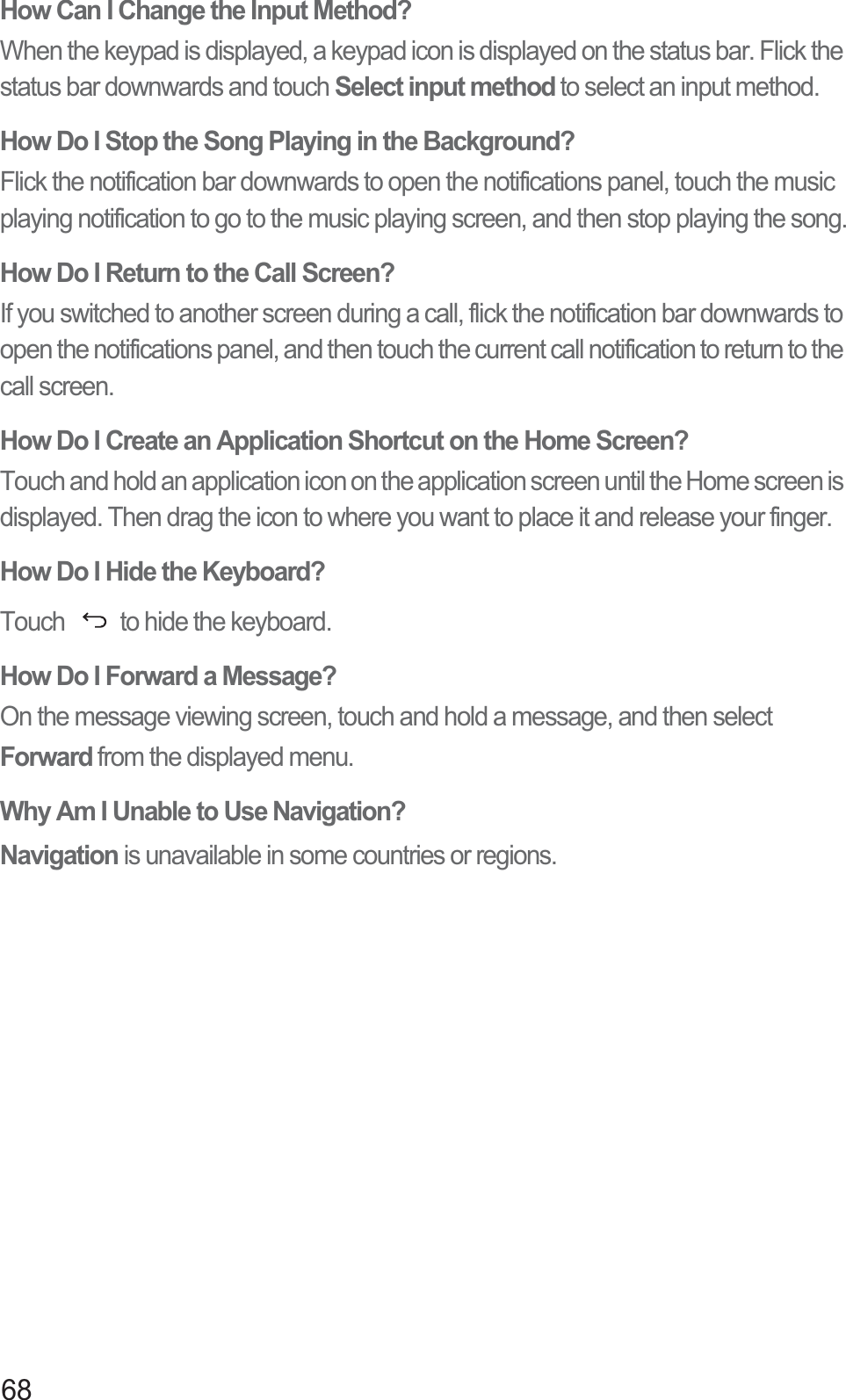 68How Can I Change the Input Method?When the keypad is displayed, a keypad icon is displayed on the status bar. Flick the status bar downwards and touch Select input method to select an input method. How Do I Stop the Song Playing in the Background?Flick the notification bar downwards to open the notifications panel, touch the music playing notification to go to the music playing screen, and then stop playing the song.How Do I Return to the Call Screen?If you switched to another screen during a call, flick the notification bar downwards to open the notifications panel, and then touch the current call notification to return to the call screen. How Do I Create an Application Shortcut on the Home Screen?Touch and hold an application icon on the application screen until the Home screen is displayed. Then drag the icon to where you want to place it and release your finger.How Do I Hide the Keyboard?Touch  to hide the keyboard.How Do I Forward a Message?On the message viewing screen, touch and hold a message, and then select Forward from the displayed menu. Why Am I Unable to Use Navigation?Navigation is unavailable in some countries or regions.