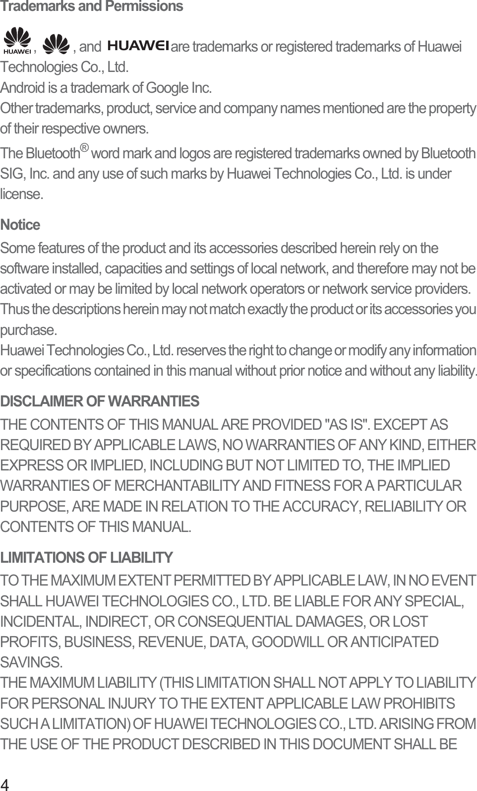 4Trademarks and Permissions,  , and  are trademarks or registered trademarks of Huawei Technologies Co., Ltd.Android is a trademark of Google Inc.Other trademarks, product, service and company names mentioned are the property of their respective owners.The Bluetooth® word mark and logos are registered trademarks owned by Bluetooth SIG, Inc. and any use of such marks by Huawei Technologies Co., Ltd. is under license.NoticeSome features of the product and its accessories described herein rely on the software installed, capacities and settings of local network, and therefore may not be activated or may be limited by local network operators or network service providers. Thus the descriptions herein may not match exactly the product or its accessories you purchase.Huawei Technologies Co., Ltd. reserves the right to change or modify any information or specifications contained in this manual without prior notice and without any liability.DISCLAIMER OF WARRANTIESTHE CONTENTS OF THIS MANUAL ARE PROVIDED &quot;AS IS&quot;. EXCEPT AS REQUIRED BY APPLICABLE LAWS, NO WARRANTIES OF ANY KIND, EITHER EXPRESS OR IMPLIED, INCLUDING BUT NOT LIMITED TO, THE IMPLIED WARRANTIES OF MERCHANTABILITY AND FITNESS FOR A PARTICULAR PURPOSE, ARE MADE IN RELATION TO THE ACCURACY, RELIABILITY OR CONTENTS OF THIS MANUAL.LIMITATIONS OF LIABILITYTO THE MAXIMUM EXTENT PERMITTED BY APPLICABLE LAW, IN NO EVENT SHALL HUAWEI TECHNOLOGIES CO., LTD. BE LIABLE FOR ANY SPECIAL, INCIDENTAL, INDIRECT, OR CONSEQUENTIAL DAMAGES, OR LOST PROFITS, BUSINESS, REVENUE, DATA, GOODWILL OR ANTICIPATED SAVINGS.THE MAXIMUM LIABILITY (THIS LIMITATION SHALL NOT APPLY TO LIABILITY FOR PERSONAL INJURY TO THE EXTENT APPLICABLE LAW PROHIBITS SUCH A LIMITATION) OF HUAWEI TECHNOLOGIES CO., LTD. ARISING FROM THE USE OF THE PRODUCT DESCRIBED IN THIS DOCUMENT SHALL BE 