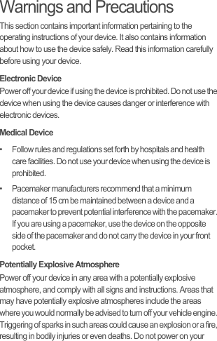 Warnings and PrecautionsThis section contains important information pertaining to the operating instructions of your device. It also contains information about how to use the device safely. Read this information carefully before using your device.Electronic DevicePower off your device if using the device is prohibited. Do not use the device when using the device causes danger or interference with electronic devices.Medical Device•   Follow rules and regulations set forth by hospitals and health care facilities. Do not use your device when using the device is prohibited.•   Pacemaker manufacturers recommend that a minimum distance of 15 cm be maintained between a device and a pacemaker to prevent potential interference with the pacemaker. If you are using a pacemaker, use the device on the opposite side of the pacemaker and do not carry the device in your front pocket.Potentially Explosive AtmospherePower off your device in any area with a potentially explosive atmosphere, and comply with all signs and instructions. Areas that may have potentially explosive atmospheres include the areas where you would normally be advised to turn off your vehicle engine. Triggering of sparks in such areas could cause an explosion or a fire, resulting in bodily injuries or even deaths. Do not power on your 