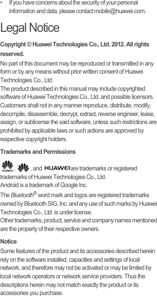 •   If you have concerns about the security of your personal information and data, please contact mobile@huawei.com.Legal NoticeCopyright © Huawei Technologies Co., Ltd. 2012. All rights reserved.No part of this document may be reproduced or transmitted in any form or by any means without prior written consent of Huawei Technologies Co., Ltd.The product described in this manual may include copyrighted software of Huawei Technologies Co., Ltd. and possible licensors. Customers shall not in any manner reproduce, distribute, modify, decompile, disassemble, decrypt, extract, reverse engineer, lease, assign, or sublicense the said software, unless such restrictions are prohibited by applicable laws or such actions are approved by respective copyright holders.Trademarks and Permissions,  , and  are trademarks or registered trademarks of Huawei Technologies Co., Ltd.Android is a trademark of Google Inc.The Bluetooth® word mark and logos are registered trademarks owned by Bluetooth SIG, Inc. and any use of such marks by Huawei Technologies Co., Ltd. is under license.Other trademarks, product, service and company names mentioned are the property of their respective owners.NoticeSome features of the product and its accessories described herein rely on the software installed, capacities and settings of local network, and therefore may not be activated or may be limited by local network operators or network service providers. Thus the descriptions herein may not match exactly the product or its accessories you purchase.