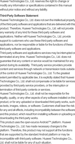 Huawei Technologies Co., Ltd. reserves the right to change or modify any information or specifications contained in this manual without prior notice and without any liability.Third-Party Software StatementHuawei Technologies Co., Ltd. does not own the intellectual property of the third-party software and applications that are delivered with this product. Therefore, Huawei Technologies Co., Ltd. will not provide any warranty of any kind for these third-party software and applications. Neither will Huawei Technologies Co., Ltd. provide support to customers who use these third-party software and applications, nor be responsible or liable for the functions of these third-party software and applications.Third-party software and applications services may be interrupted or terminated at any time. Huawei Technologies Co., Ltd. does not guarantee that any content or service would be maintained for any period during its availability. Third-party service providers provide content and services through network or transmission tools outside of the control of Huawei Technologies Co., Ltd. To the greatest extent permitted by applicable law, it is explicitly stated that Huawei Technologies Co., Ltd. shall not compensate or be liable for services provided by third-party service providers, or the interruption or termination of third-party contents or services.Huawei Technologies Co., Ltd. shall not be responsible for the legality, quality, or any other aspects of any software installed on this product, or for any uploaded or downloaded third-party works, such as texts, images, videos, or software. Customers shall bear the risk for any and all effects, including incompatibility between the software and this product, which result from installing software or uploading or downloading the third-party works.This product uses the open-source Android™ platform. Huawei Technologies Co., Ltd. has made necessary changes to the platform. Therefore, this product may not support all the functions that are supported by the standard Android platform or may be incompatible with third-party software. Huawei Technologies Co., Ltd. shall not be liable for any of such situation.