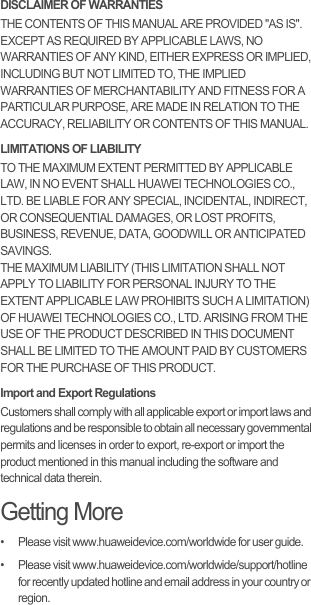 DISCLAIMER OF WARRANTIESTHE CONTENTS OF THIS MANUAL ARE PROVIDED &quot;AS IS&quot;. EXCEPT AS REQUIRED BY APPLICABLE LAWS, NO WARRANTIES OF ANY KIND, EITHER EXPRESS OR IMPLIED, INCLUDING BUT NOT LIMITED TO, THE IMPLIED WARRANTIES OF MERCHANTABILITY AND FITNESS FOR A PARTICULAR PURPOSE, ARE MADE IN RELATION TO THE ACCURACY, RELIABILITY OR CONTENTS OF THIS MANUAL.LIMITATIONS OF LIABILITYTO THE MAXIMUM EXTENT PERMITTED BY APPLICABLE LAW, IN NO EVENT SHALL HUAWEI TECHNOLOGIES CO., LTD. BE LIABLE FOR ANY SPECIAL, INCIDENTAL, INDIRECT, OR CONSEQUENTIAL DAMAGES, OR LOST PROFITS, BUSINESS, REVENUE, DATA, GOODWILL OR ANTICIPATED SAVINGS.THE MAXIMUM LIABILITY (THIS LIMITATION SHALL NOT APPLY TO LIABILITY FOR PERSONAL INJURY TO THE EXTENT APPLICABLE LAW PROHIBITS SUCH A LIMITATION) OF HUAWEI TECHNOLOGIES CO., LTD. ARISING FROM THE USE OF THE PRODUCT DESCRIBED IN THIS DOCUMENT SHALL BE LIMITED TO THE AMOUNT PAID BY CUSTOMERS FOR THE PURCHASE OF THIS PRODUCT.Import and Export RegulationsCustomers shall comply with all applicable export or import laws and regulations and be responsible to obtain all necessary governmental permits and licenses in order to export, re-export or import the product mentioned in this manual including the software and technical data therein.Getting More•   Please visit www.huaweidevice.com/worldwide for user guide.•   Please visit www.huaweidevice.com/worldwide/support/hotline for recently updated hotline and email address in your country or region.