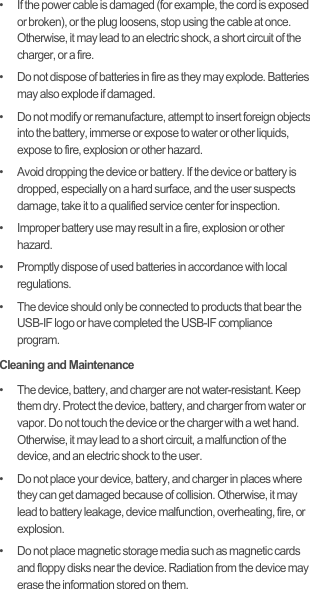 •   If the power cable is damaged (for example, the cord is exposed or broken), or the plug loosens, stop using the cable at once. Otherwise, it may lead to an electric shock, a short circuit of the charger, or a fire.•   Do not dispose of batteries in fire as they may explode. Batteries may also explode if damaged.•   Do not modify or remanufacture, attempt to insert foreign objects into the battery, immerse or expose to water or other liquids, expose to fire, explosion or other hazard.•   Avoid dropping the device or battery. If the device or battery is dropped, especially on a hard surface, and the user suspects damage, take it to a qualified service center for inspection.•   Improper battery use may result in a fire, explosion or other hazard.•   Promptly dispose of used batteries in accordance with local regulations.•   The device should only be connected to products that bear the USB-IF logo or have completed the USB-IF compliance program.Cleaning and Maintenance•   The device, battery, and charger are not water-resistant. Keep them dry. Protect the device, battery, and charger from water or vapor. Do not touch the device or the charger with a wet hand. Otherwise, it may lead to a short circuit, a malfunction of the device, and an electric shock to the user.•   Do not place your device, battery, and charger in places where they can get damaged because of collision. Otherwise, it may lead to battery leakage, device malfunction, overheating, fire, or explosion.•   Do not place magnetic storage media such as magnetic cards and floppy disks near the device. Radiation from the device may erase the information stored on them.