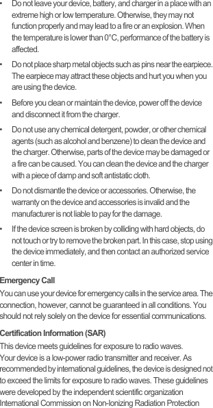 •   Do not leave your device, battery, and charger in a place with an extreme high or low temperature. Otherwise, they may not function properly and may lead to a fire or an explosion. When the temperature is lower than 0°C, performance of the battery is affected.•   Do not place sharp metal objects such as pins near the earpiece. The earpiece may attract these objects and hurt you when you are using the device.•   Before you clean or maintain the device, power off the device and disconnect it from the charger.•   Do not use any chemical detergent, powder, or other chemical agents (such as alcohol and benzene) to clean the device and the charger. Otherwise, parts of the device may be damaged or a fire can be caused. You can clean the device and the charger with a piece of damp and soft antistatic cloth.•   Do not dismantle the device or accessories. Otherwise, the warranty on the device and accessories is invalid and the manufacturer is not liable to pay for the damage.•   If the device screen is broken by colliding with hard objects, do not touch or try to remove the broken part. In this case, stop using the device immediately, and then contact an authorized service center in time.Emergency CallYou can use your device for emergency calls in the service area. The connection, however, cannot be guaranteed in all conditions. You should not rely solely on the device for essential communications.Certification Information (SAR)This device meets guidelines for exposure to radio waves.Your device is a low-power radio transmitter and receiver. As recommended by international guidelines, the device is designed not to exceed the limits for exposure to radio waves. These guidelines were developed by the independent scientific organization International Commission on Non-Ionizing Radiation Protection 