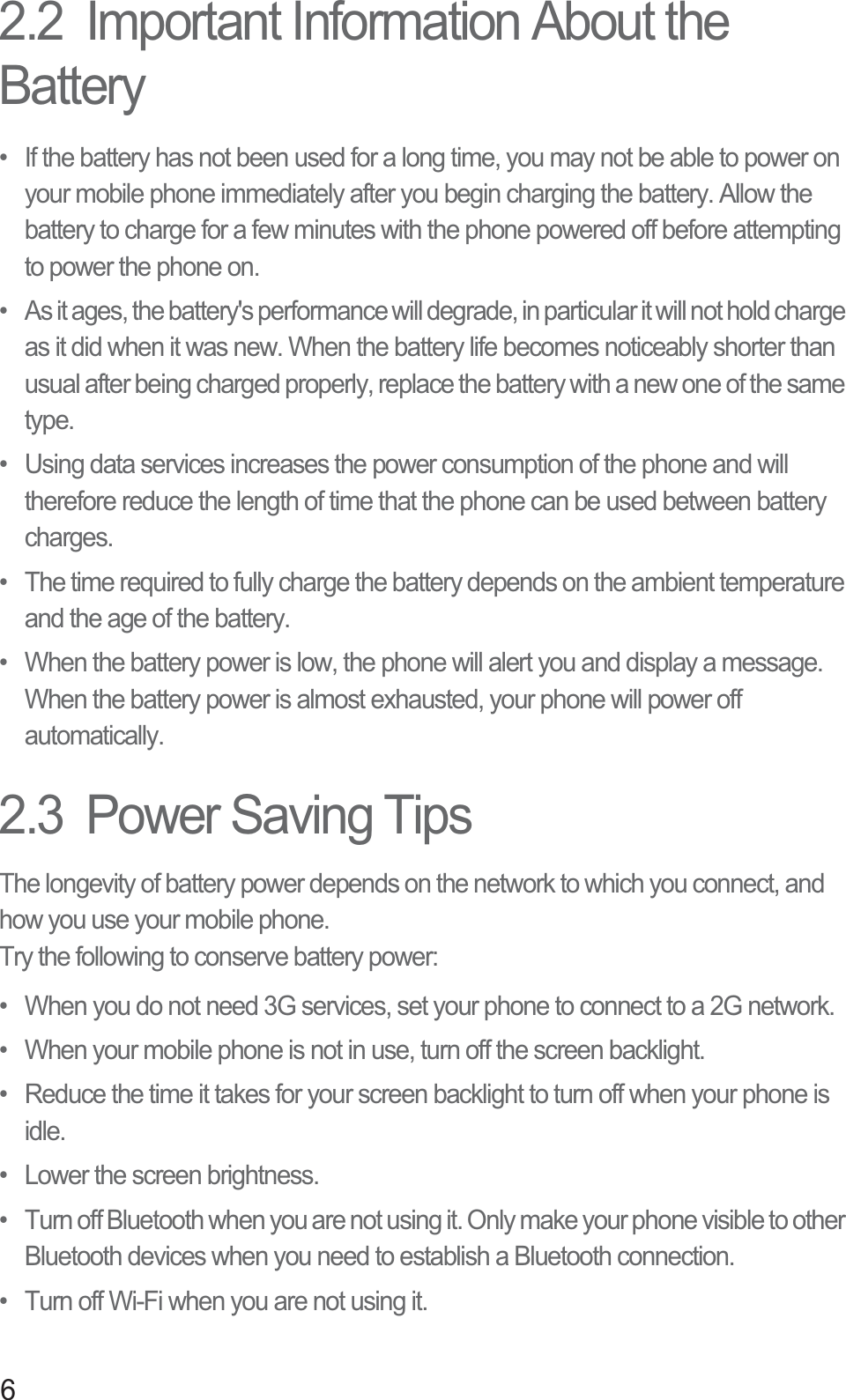 62.2  Important Information About the Battery•  If the battery has not been used for a long time, you may not be able to power on your mobile phone immediately after you begin charging the battery. Allow the battery to charge for a few minutes with the phone powered off before attempting to power the phone on.•  As it ages, the battery&apos;s performance will degrade, in particular it will not hold charge as it did when it was new. When the battery life becomes noticeably shorter than usual after being charged properly, replace the battery with a new one of the same type.•  Using data services increases the power consumption of the phone and will therefore reduce the length of time that the phone can be used between battery charges.•  The time required to fully charge the battery depends on the ambient temperature and the age of the battery.•  When the battery power is low, the phone will alert you and display a message. When the battery power is almost exhausted, your phone will power off automatically.2.3  Power Saving Tips The longevity of battery power depends on the network to which you connect, and how you use your mobile phone.Try the following to conserve battery power:•  When you do not need 3G services, set your phone to connect to a 2G network.•  When your mobile phone is not in use, turn off the screen backlight.•  Reduce the time it takes for your screen backlight to turn off when your phone is idle.•  Lower the screen brightness.•  Turn off Bluetooth when you are not using it. Only make your phone visible to other Bluetooth devices when you need to establish a Bluetooth connection.•  Turn off Wi-Fi when you are not using it.