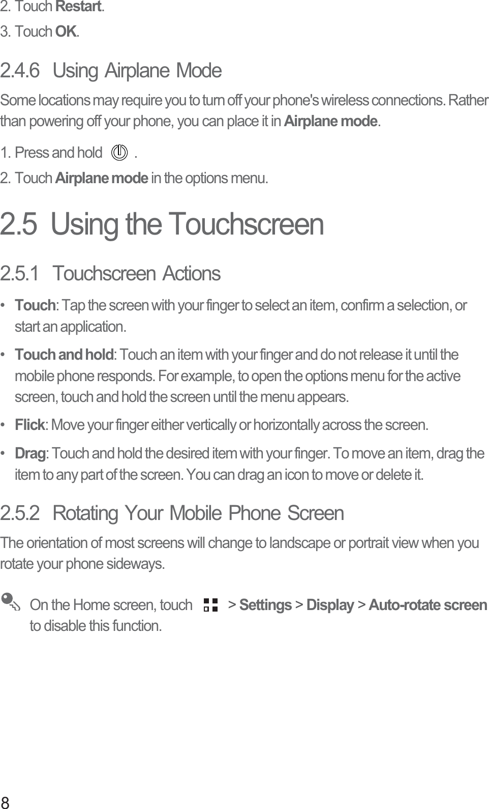 82. Touch Restart.3. Touch OK.2.4.6  Using Airplane ModeSome locations may require you to turn off your phone&apos;s wireless connections. Rather than powering off your phone, you can place it in Airplane mode.1. Press and hold  .2. Touch Airplane mode in the options menu.2.5  Using the Touchscreen2.5.1  Touchscreen Actions•  Touch: Tap the screen with your finger to select an item, confirm a selection, or start an application.•  Touch and hold: Touch an item with your finger and do not release it until the mobile phone responds. For example, to open the options menu for the active screen, touch and hold the screen until the menu appears.•  Flick: Move your finger either vertically or horizontally across the screen.•  Drag: Touch and hold the desired item with your finger. To move an item, drag the item to any part of the screen. You can drag an icon to move or delete it.2.5.2  Rotating Your Mobile Phone ScreenThe orientation of most screens will change to landscape or portrait view when you rotate your phone sideways. On the Home screen, touch   &gt; Settings &gt; Display &gt; Auto-rotate screen to disable this function.