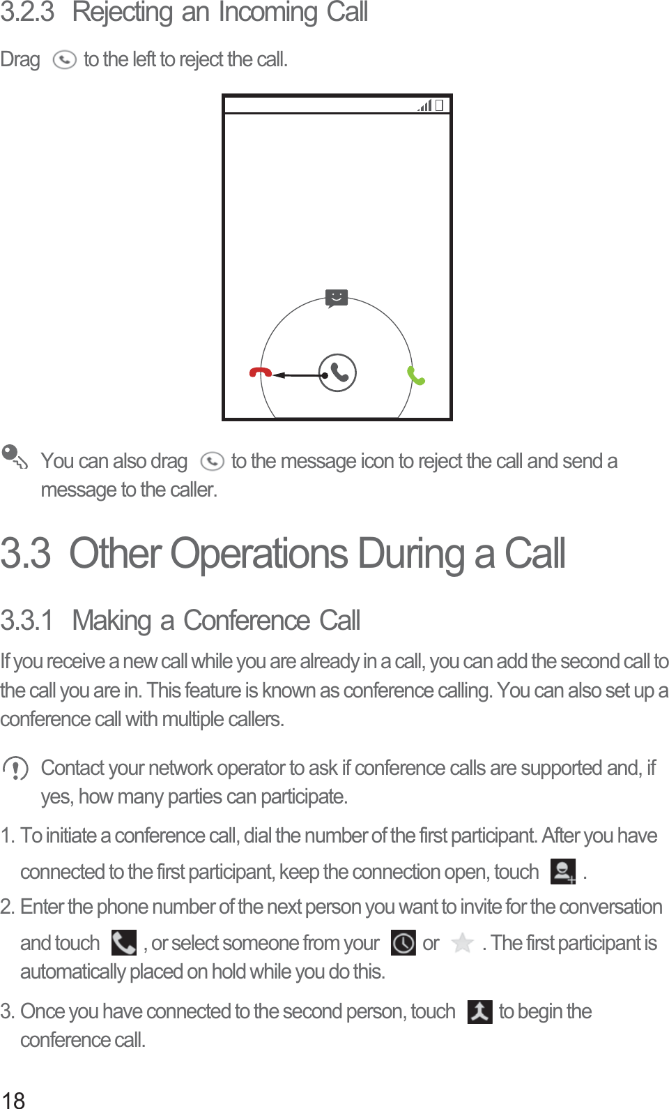 183.2.3  Rejecting an Incoming CallDrag  to the left to reject the call. You can also drag  to the message icon to reject the call and send a message to the caller. 3.3  Other Operations During a Call3.3.1  Making a Conference CallIf you receive a new call while you are already in a call, you can add the second call to the call you are in. This feature is known as conference calling. You can also set up a conference call with multiple callers. Contact your network operator to ask if conference calls are supported and, if yes, how many parties can participate.1. To initiate a conference call, dial the number of the first participant. After you have connected to the first participant, keep the connection open, touch  .2. Enter the phone number of the next person you want to invite for the conversation and touch  , or select someone from your  or  . The first participant is automatically placed on hold while you do this.3. Once you have connected to the second person, touch  to begin the conference call.