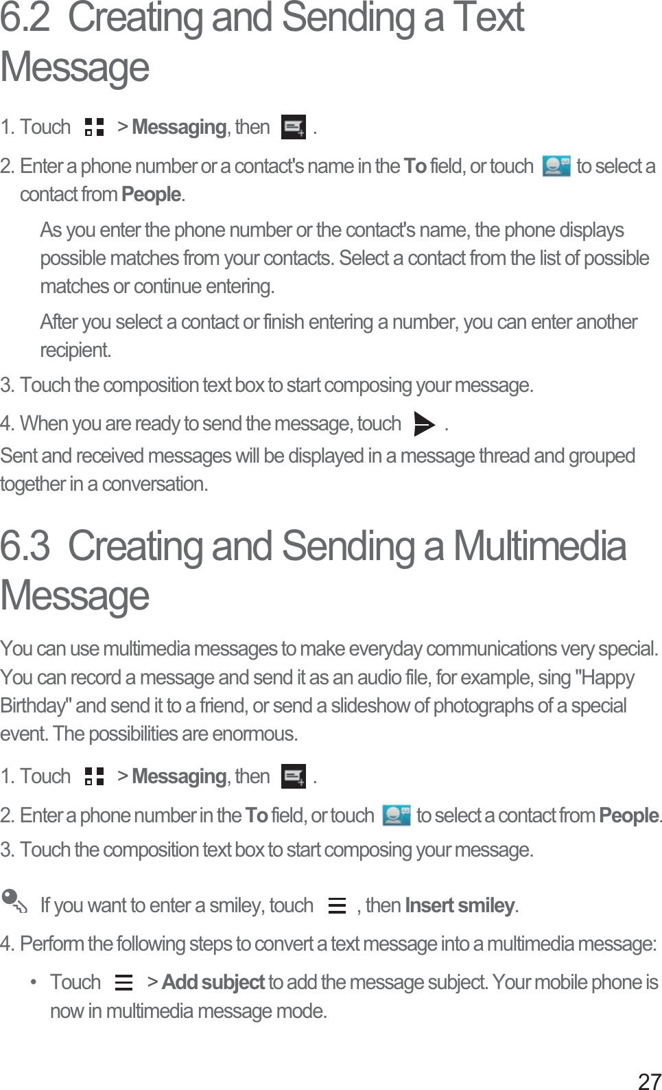 276.2  Creating and Sending a Text Message1. Touch   &gt; Messaging, then  . 2. Enter a phone number or a contact&apos;s name in the To field, or touch  to select a contact from People.As you enter the phone number or the contact&apos;s name, the phone displays possible matches from your contacts. Select a contact from the list of possible matches or continue entering.After you select a contact or finish entering a number, you can enter another recipient.3. Touch the composition text box to start composing your message. 4. When you are ready to send the message, touch  .Sent and received messages will be displayed in a message thread and grouped together in a conversation. 6.3  Creating and Sending a Multimedia MessageYou can use multimedia messages to make everyday communications very special. You can record a message and send it as an audio file, for example, sing &quot;Happy Birthday&quot; and send it to a friend, or send a slideshow of photographs of a special event. The possibilities are enormous. 1. Touch   &gt; Messaging, then  . 2. Enter a phone number in the To field, or touch  to select a contact from People.3. Touch the composition text box to start composing your message.  If you want to enter a smiley, touch  , then Insert smiley.4. Perform the following steps to convert a text message into a multimedia message: • Touch   &gt; Add subject to add the message subject. Your mobile phone is now in multimedia message mode.