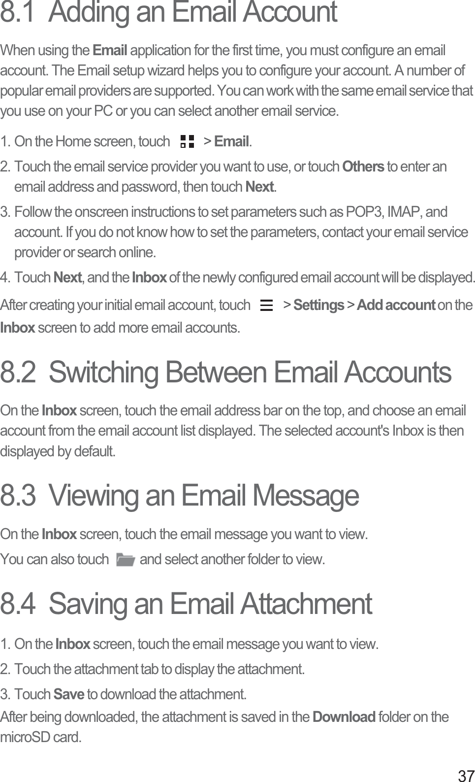 378.1  Adding an Email AccountWhen using the Email application for the first time, you must configure an email account. The Email setup wizard helps you to configure your account. A number of popular email providers are supported. You can work with the same email service that you use on your PC or you can select another email service.1. On the Home screen, touch   &gt; Email. 2. Touch the email service provider you want to use, or touch Others to enter an email address and password, then touch Next. 3. Follow the onscreen instructions to set parameters such as POP3, IMAP, and account. If you do not know how to set the parameters, contact your email service provider or search online. 4. Touch Next, and the Inbox of the newly configured email account will be displayed.After creating your initial email account, touch   &gt; Settings &gt; Add account on the Inbox screen to add more email accounts.8.2  Switching Between Email AccountsOn the Inbox screen, touch the email address bar on the top, and choose an email account from the email account list displayed. The selected account&apos;s Inbox is then displayed by default.8.3  Viewing an Email MessageOn the Inbox screen, touch the email message you want to view. You can also touch  and select another folder to view. 8.4  Saving an Email Attachment1. On the Inbox screen, touch the email message you want to view. 2. Touch the attachment tab to display the attachment. 3. Touch Save to download the attachment. After being downloaded, the attachment is saved in the Download folder on the microSD card. 