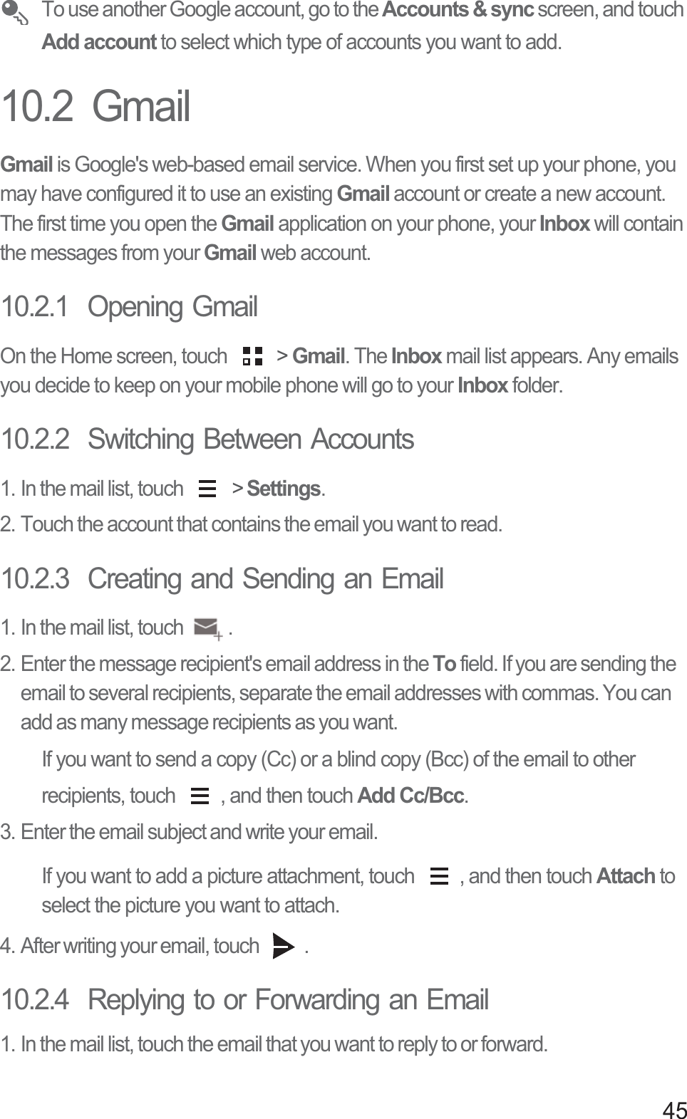 45 To use another Google account, go to the Accounts &amp; sync screen, and touch Add account to select which type of accounts you want to add.10.2  GmailGmail is Google&apos;s web-based email service. When you first set up your phone, you may have configured it to use an existing Gmail account or create a new account. The first time you open the Gmail application on your phone, your Inbox will contain the messages from your Gmail web account.10.2.1  Opening GmailOn the Home screen, touch   &gt; Gmail. The Inbox mail list appears. Any emails you decide to keep on your mobile phone will go to your Inbox folder.10.2.2  Switching Between Accounts1. In the mail list, touch   &gt; Settings.2. Touch the account that contains the email you want to read.10.2.3  Creating and Sending an Email1. In the mail list, touch  .2. Enter the message recipient&apos;s email address in the To field. If you are sending the email to several recipients, separate the email addresses with commas. You can add as many message recipients as you want.If you want to send a copy (Cc) or a blind copy (Bcc) of the email to other recipients, touch  , and then touch Add Cc/Bcc.3. Enter the email subject and write your email.If you want to add a picture attachment, touch  , and then touch Attach to select the picture you want to attach.4. After writing your email, touch  .10.2.4  Replying to or Forwarding an Email1. In the mail list, touch the email that you want to reply to or forward.