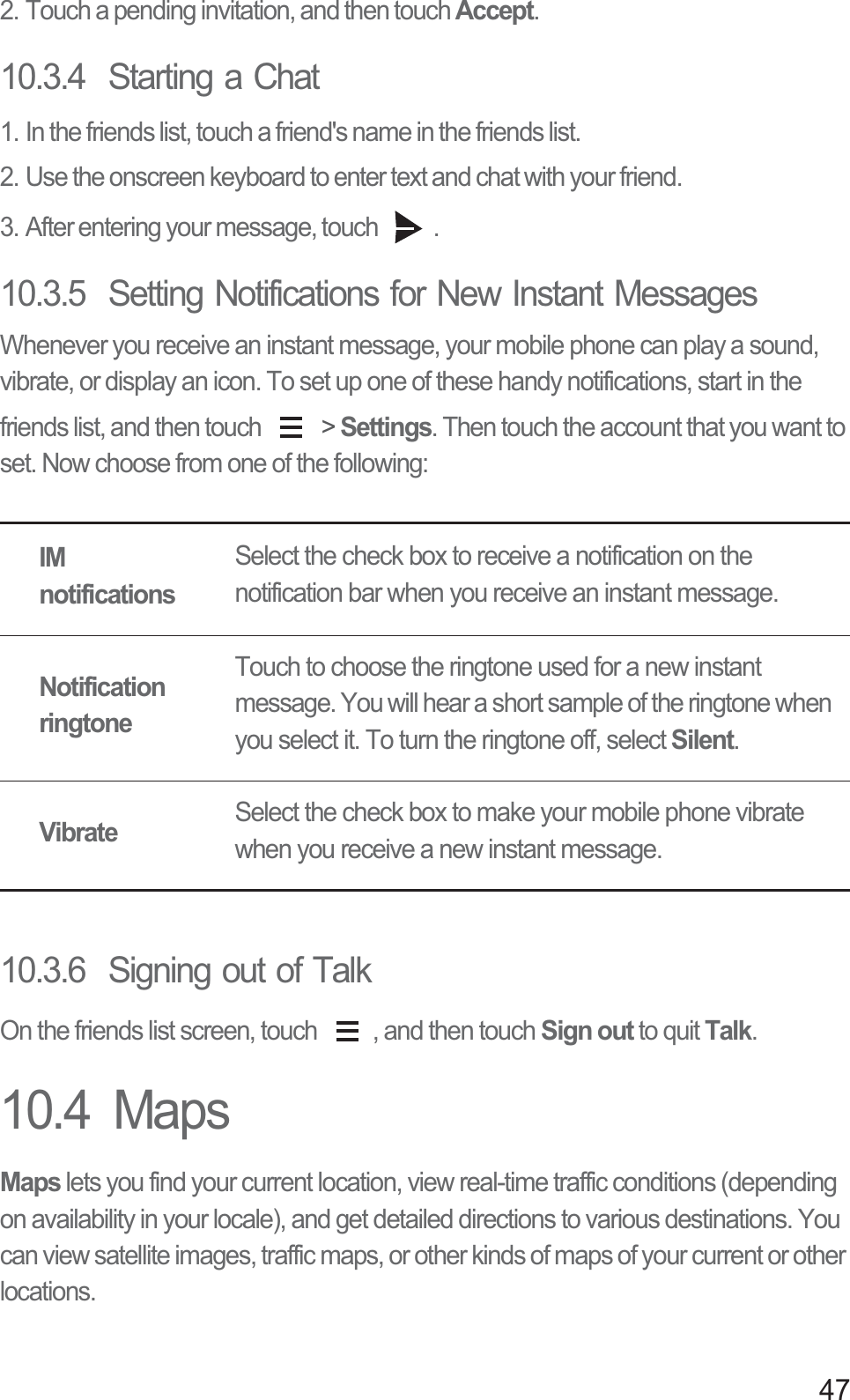472. Touch a pending invitation, and then touch Accept.10.3.4  Starting a Chat1. In the friends list, touch a friend&apos;s name in the friends list.2. Use the onscreen keyboard to enter text and chat with your friend.3. After entering your message, touch  .10.3.5  Setting Notifications for New Instant MessagesWhenever you receive an instant message, your mobile phone can play a sound, vibrate, or display an icon. To set up one of these handy notifications, start in the friends list, and then touch   &gt; Settings. Then touch the account that you want to set. Now choose from one of the following:10.3.6  Signing out of TalkOn the friends list screen, touch  , and then touch Sign out to quit Talk.10.4  MapsMaps lets you find your current location, view real-time traffic conditions (depending on availability in your locale), and get detailed directions to various destinations. You can view satellite images, traffic maps, or other kinds of maps of your current or other locations.IM notificationsSelect the check box to receive a notification on the notification bar when you receive an instant message.Notification ringtoneTouch to choose the ringtone used for a new instant message. You will hear a short sample of the ringtone when you select it. To turn the ringtone off, select Silent.VibrateSelect the check box to make your mobile phone vibrate when you receive a new instant message.