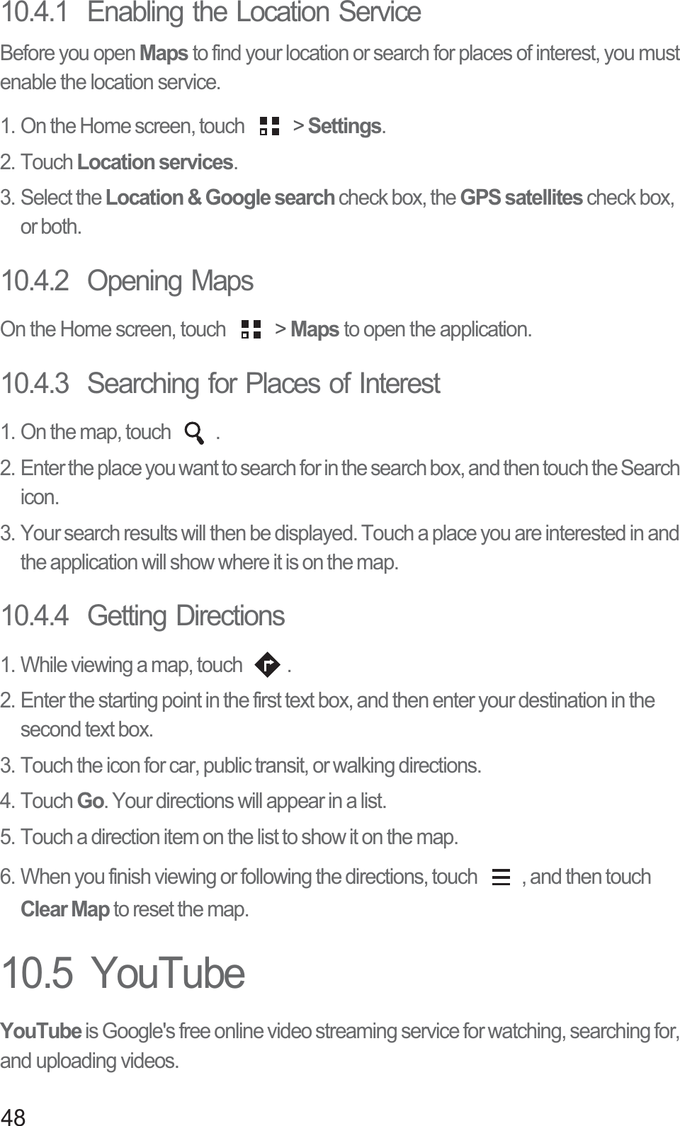 4810.4.1  Enabling the Location ServiceBefore you open Maps to find your location or search for places of interest, you must enable the location service.1. On the Home screen, touch   &gt; Settings.2. Touch Location services.3. Select the Location &amp; Google search check box, the GPS satellites check box, or both.10.4.2  Opening MapsOn the Home screen, touch   &gt; Maps to open the application.10.4.3  Searching for Places of Interest1. On the map, touch  .2. Enter the place you want to search for in the search box, and then touch the Search icon.3. Your search results will then be displayed. Touch a place you are interested in and the application will show where it is on the map.10.4.4  Getting Directions1. While viewing a map, touch  .2. Enter the starting point in the first text box, and then enter your destination in the second text box.3. Touch the icon for car, public transit, or walking directions.4. Touch Go. Your directions will appear in a list.5. Touch a direction item on the list to show it on the map.6. When you finish viewing or following the directions, touch  , and then touch Clear Map to reset the map.10.5  YouTubeYouTube is Google&apos;s free online video streaming service for watching, searching for, and uploading videos.